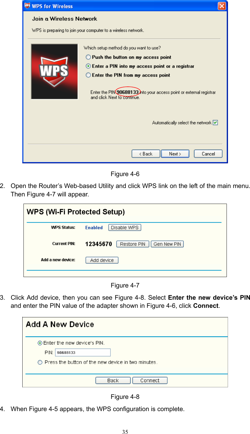  Figure 4-6 2.  Open the Router’s Web-based Utility and click WPS link on the left of the main menu. Then Figure 4-7 will appear.  Figure 4-7 3.  Click Add device, then you can see Figure 4-8. Select Enter the new device’s PIN and enter the PIN value of the adapter shown in Figure 4-6, click Connect.   Figure 4-8 4. When Figure 4-5 appears, the WPS configuration is complete.  35