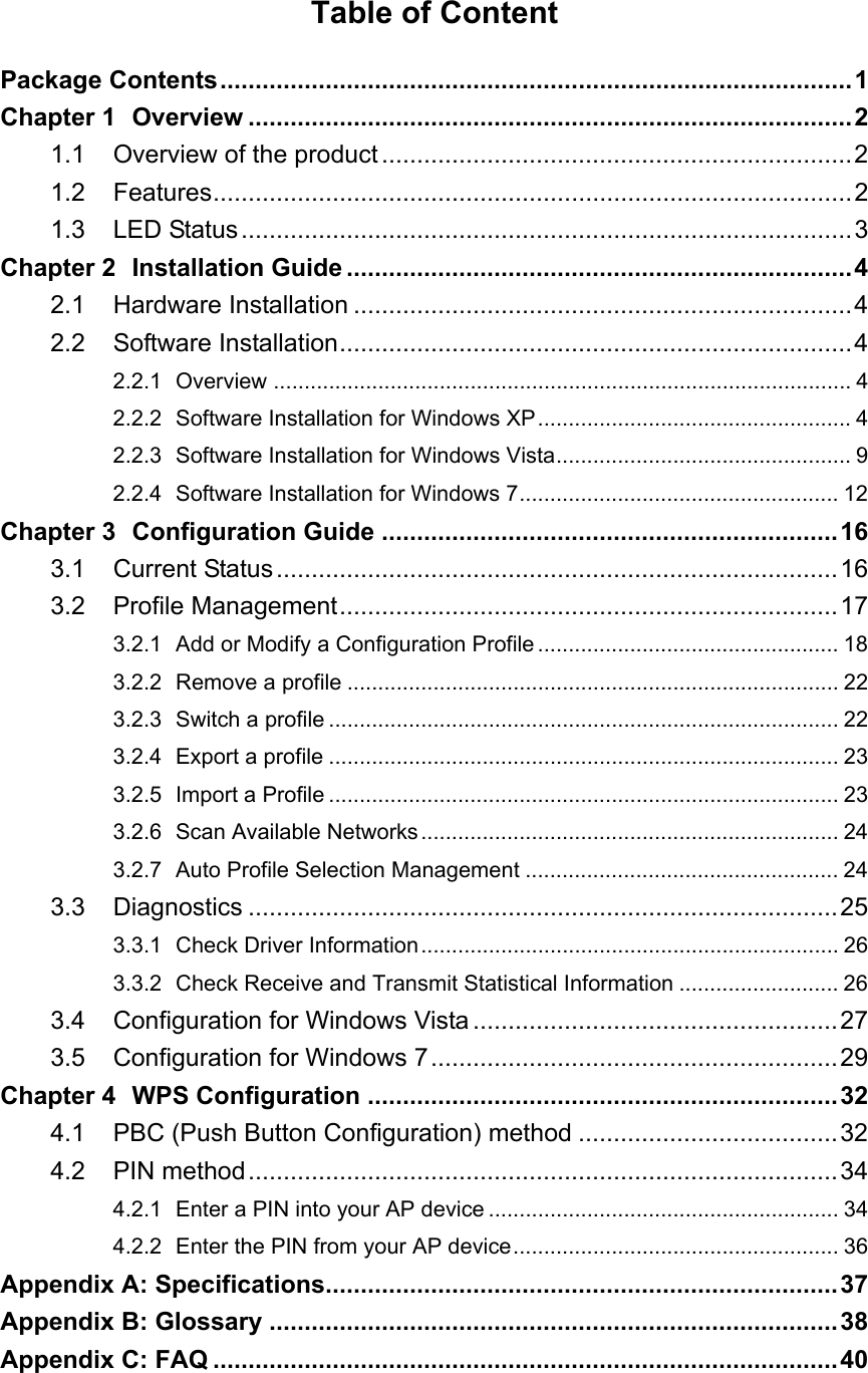   Table of Content Package Contents..........................................................................................1 Chapter 1 Overview ......................................................................................2 1.1 Overview of the product...................................................................2 1.2 Features...........................................................................................2 1.3 LED Status.......................................................................................3 Chapter 2 Installation Guide ........................................................................4 2.1 Hardware Installation .......................................................................4 2.2 Software Installation.........................................................................4 2.2.1 Overview .............................................................................................. 4 2.2.2 Software Installation for Windows XP................................................... 4 2.2.3 Software Installation for Windows Vista................................................ 9 2.2.4 Software Installation for Windows 7.................................................... 12 Chapter 3 Configuration Guide .................................................................16 3.1 Current Status................................................................................16 3.2 Profile Management.......................................................................17 3.2.1 Add or Modify a Configuration Profile ................................................. 18 3.2.2 Remove a profile ................................................................................ 22 3.2.3 Switch a profile ................................................................................... 22 3.2.4 Export a profile ................................................................................... 23 3.2.5 Import a Profile ................................................................................... 23 3.2.6 Scan Available Networks.................................................................... 24 3.2.7 Auto Profile Selection Management ................................................... 24 3.3 Diagnostics ....................................................................................25 3.3.1 Check Driver Information.................................................................... 26 3.3.2 Check Receive and Transmit Statistical Information .......................... 26 3.4 Configuration for Windows Vista....................................................27 3.5 Configuration for Windows 7..........................................................29 Chapter 4 WPS Configuration ...................................................................32 4.1 PBC (Push Button Configuration) method .....................................32 4.2 PIN method....................................................................................34 4.2.1 Enter a PIN into your AP device ......................................................... 34 4.2.2 Enter the PIN from your AP device..................................................... 36 Appendix A: Specifications.........................................................................37 Appendix B: Glossary .................................................................................38 Appendix C: FAQ .........................................................................................40  