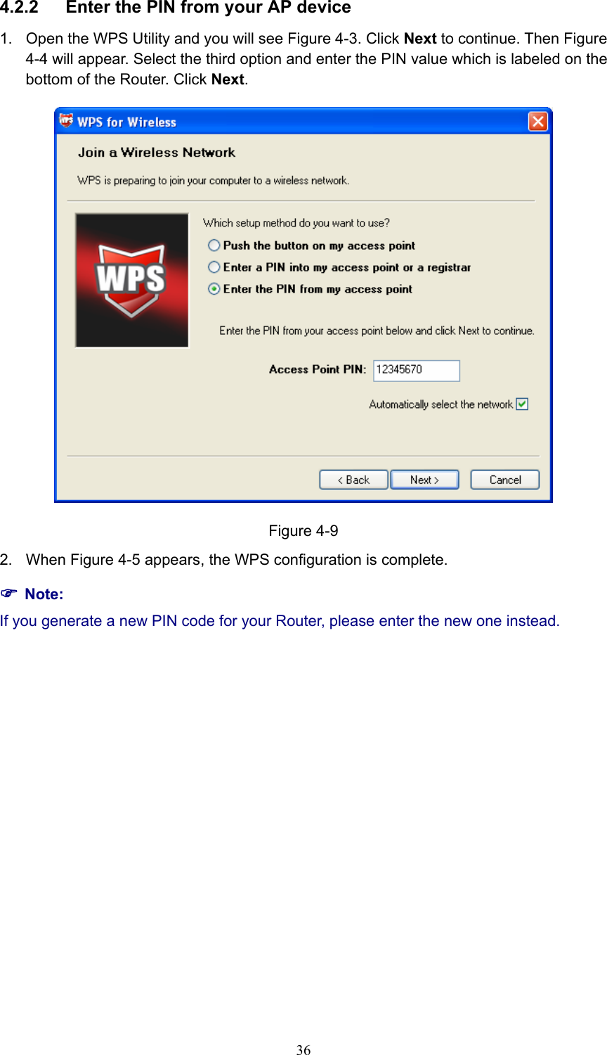 4.2.2  Enter the PIN from your AP device   1.  Open the WPS Utility and you will see Figure 4-3. Click Next to continue. Then Figure 4-4 will appear. Select the third option and enter the PIN value which is labeled on the bottom of the Router. Click Next.  Figure 4-9 2. When Figure 4-5 appears, the WPS configuration is complete. ) Note: If you generate a new PIN code for your Router, please enter the new one instead.  36