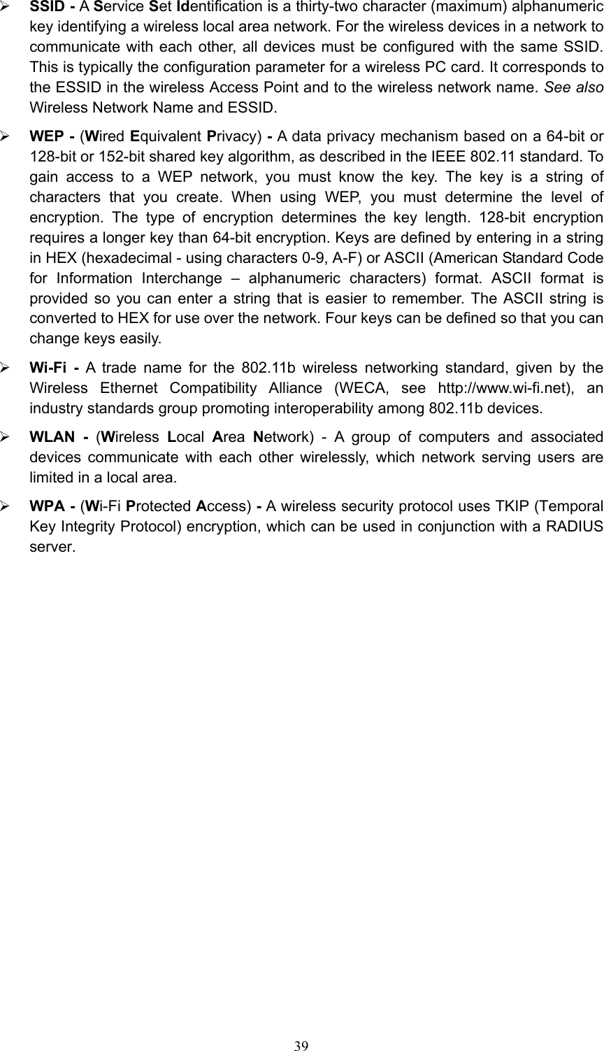 ¾ SSID - A Service Set Identification is a thirty-two character (maximum) alphanumeric key identifying a wireless local area network. For the wireless devices in a network to communicate with each other, all devices must be configured with the same SSID. This is typically the configuration parameter for a wireless PC card. It corresponds to the ESSID in the wireless Access Point and to the wireless network name. See also Wireless Network Name and ESSID. ¾ WEP - (Wired Equivalent Privacy) - A data privacy mechanism based on a 64-bit or 128-bit or 152-bit shared key algorithm, as described in the IEEE 802.11 standard. To gain access to a WEP network, you must know the key. The key is a string of characters that you create. When using WEP, you must determine the level of encryption. The type of encryption determines the key length. 128-bit encryption requires a longer key than 64-bit encryption. Keys are defined by entering in a string in HEX (hexadecimal - using characters 0-9, A-F) or ASCII (American Standard Code for Information Interchange – alphanumeric characters) format. ASCII format is provided so you can enter a string that is easier to remember. The ASCII string is converted to HEX for use over the network. Four keys can be defined so that you can change keys easily. ¾ Wi-Fi - A trade name for the 802.11b wireless networking standard, given by the Wireless Ethernet Compatibility Alliance (WECA, see http://www.wi-fi.net), an industry standards group promoting interoperability among 802.11b devices. ¾ WLAN - (Wireless  Local  Area  Network) - A group of computers and associated devices communicate with each other wirelessly, which network serving users are limited in a local area. ¾ WPA - (Wi-Fi Protected Access) - A wireless security protocol uses TKIP (Temporal Key Integrity Protocol) encryption, which can be used in conjunction with a RADIUS server.  39