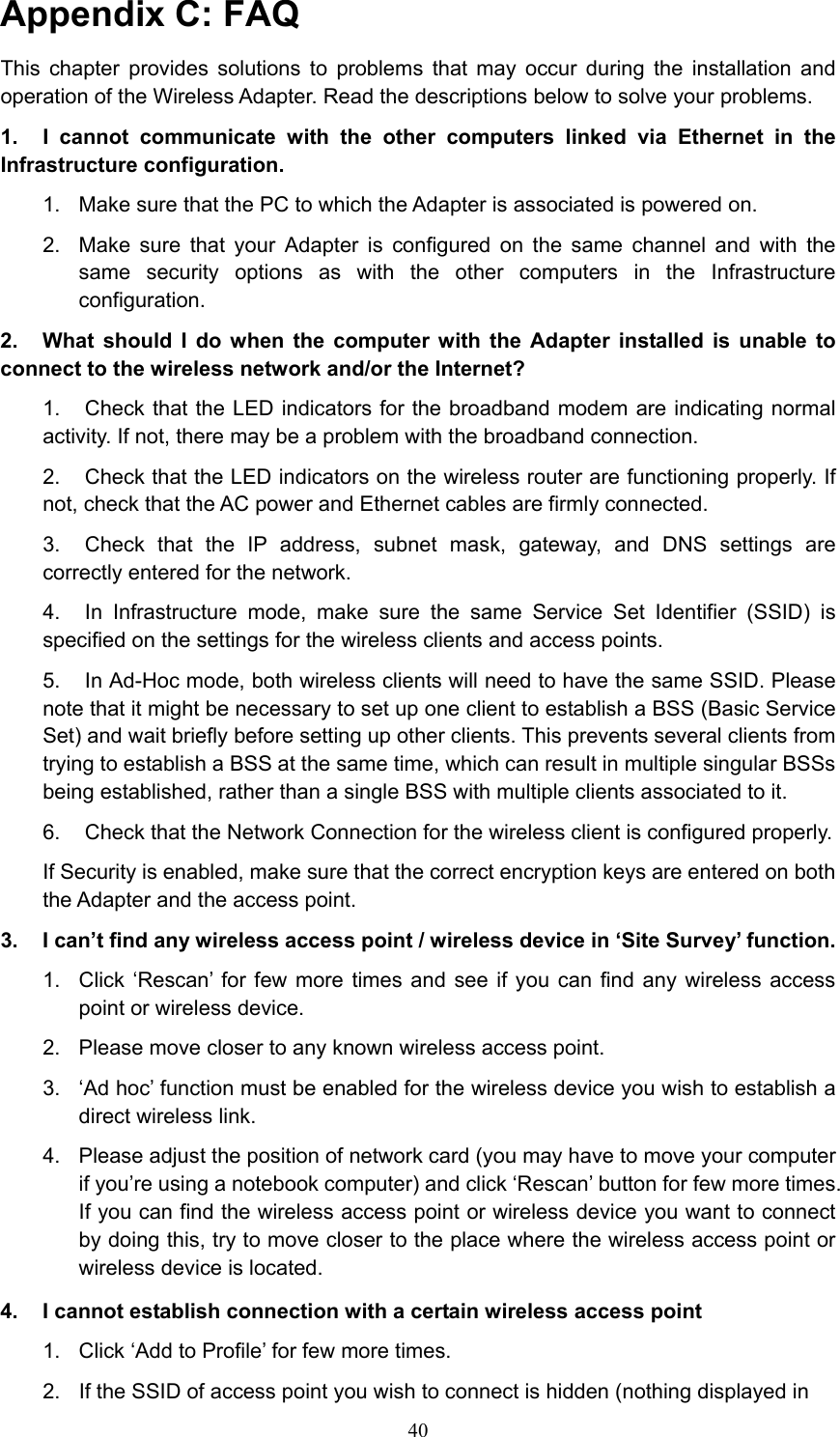Appendix C: FAQ This chapter provides solutions to problems that may occur during the installation and operation of the Wireless Adapter. Read the descriptions below to solve your problems.   1.  I cannot communicate with the other computers linked via Ethernet in the Infrastructure configuration. 1.  Make sure that the PC to which the Adapter is associated is powered on. 2.  Make sure that your Adapter is configured on the same channel and with the same security options as with the other computers in the Infrastructure configuration. 2.  What should I do when the computer with the Adapter installed is unable to connect to the wireless network and/or the Internet? 1.  Check that the LED indicators for the broadband modem are indicating normal activity. If not, there may be a problem with the broadband connection. 2.  Check that the LED indicators on the wireless router are functioning properly. If not, check that the AC power and Ethernet cables are firmly connected. 3.  Check that the IP address, subnet mask, gateway, and DNS settings are correctly entered for the network. 4.  In Infrastructure mode, make sure the same Service Set Identifier (SSID) is specified on the settings for the wireless clients and access points.   5.  In Ad-Hoc mode, both wireless clients will need to have the same SSID. Please note that it might be necessary to set up one client to establish a BSS (Basic Service Set) and wait briefly before setting up other clients. This prevents several clients from trying to establish a BSS at the same time, which can result in multiple singular BSSs being established, rather than a single BSS with multiple clients associated to it.   6.  Check that the Network Connection for the wireless client is configured properly.   If Security is enabled, make sure that the correct encryption keys are entered on both the Adapter and the access point. 3.  I can’t find any wireless access point / wireless device in ‘Site Survey’ function. 1.  Click ‘Rescan’ for few more times and see if you can find any wireless access point or wireless device. 2.  Please move closer to any known wireless access point. 3.  ‘Ad hoc’ function must be enabled for the wireless device you wish to establish a direct wireless link. 4.  Please adjust the position of network card (you may have to move your computer if you’re using a notebook computer) and click ‘Rescan’ button for few more times. If you can find the wireless access point or wireless device you want to connect by doing this, try to move closer to the place where the wireless access point or wireless device is located. 4.  I cannot establish connection with a certain wireless access point 1.  Click ‘Add to Profile’ for few more times. 2.  If the SSID of access point you wish to connect is hidden (nothing displayed in  40