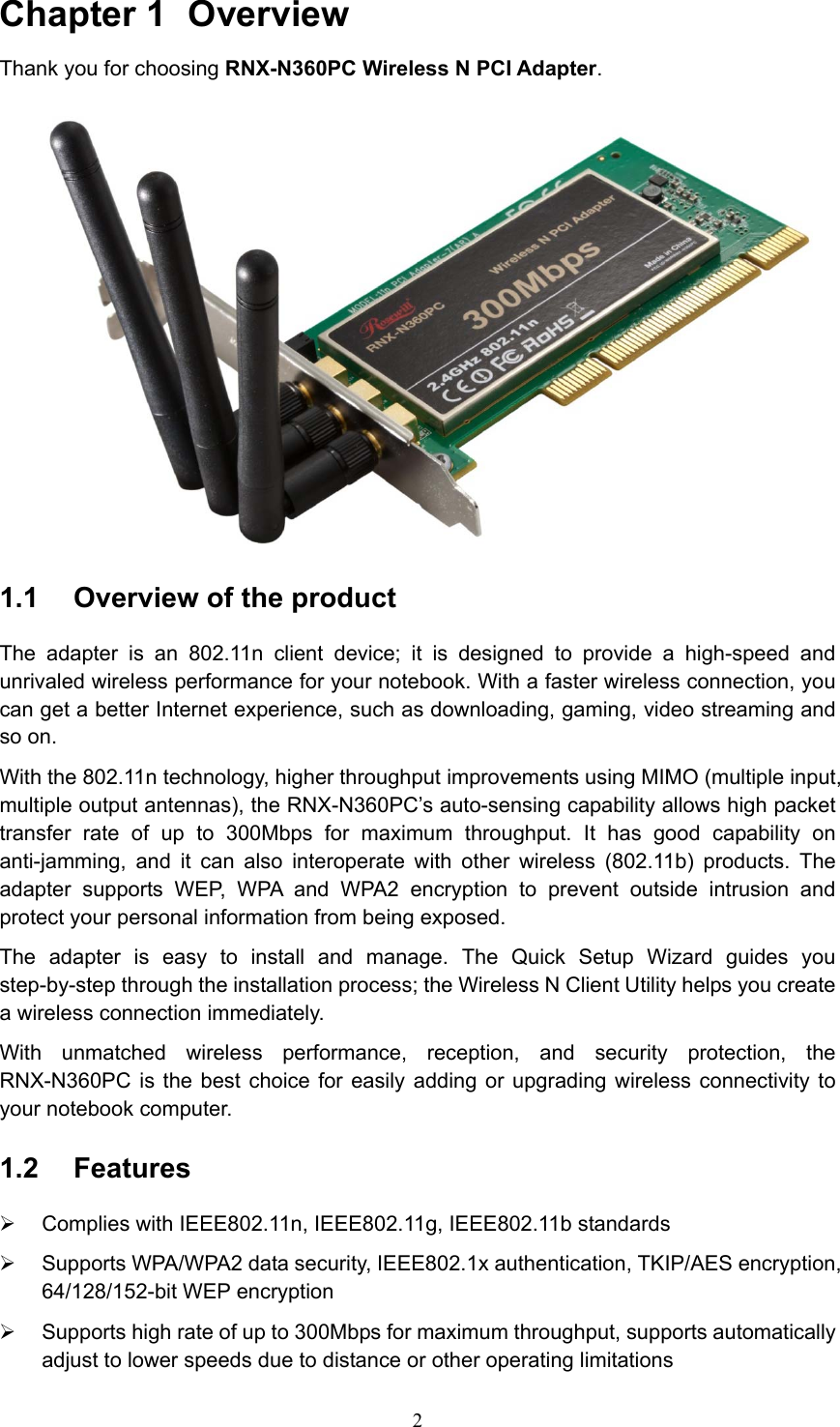 Chapter 1  Overview Thank you for choosing RNX-N360PC Wireless N PCI Adapter.  1.1  Overview of the product The adapter is an 802.11n client device; it is designed to provide a high-speed and unrivaled wireless performance for your notebook. With a faster wireless connection, you can get a better Internet experience, such as downloading, gaming, video streaming and so on. With the 802.11n technology, higher throughput improvements using MIMO (multiple input, multiple output antennas), the RNX-N360PC’s auto-sensing capability allows high packet transfer rate of up to 300Mbps for maximum throughput. It has good capability on anti-jamming, and it can also interoperate with other wireless (802.11b) products. The adapter supports WEP, WPA and WPA2 encryption to prevent outside intrusion and protect your personal information from being exposed. The adapter is easy to install and manage. The Quick Setup Wizard guides you step-by-step through the installation process; the Wireless N Client Utility helps you create a wireless connection immediately. With unmatched wireless performance, reception, and security protection, the RNX-N360PC is the best choice for easily adding or upgrading wireless connectivity to your notebook computer. 1.2  Features ¾  Complies with IEEE802.11n, IEEE802.11g, IEEE802.11b standards ¾  Supports WPA/WPA2 data security, IEEE802.1x authentication, TKIP/AES encryption, 64/128/152-bit WEP encryption ¾  Supports high rate of up to 300Mbps for maximum throughput, supports automatically adjust to lower speeds due to distance or other operating limitations  2