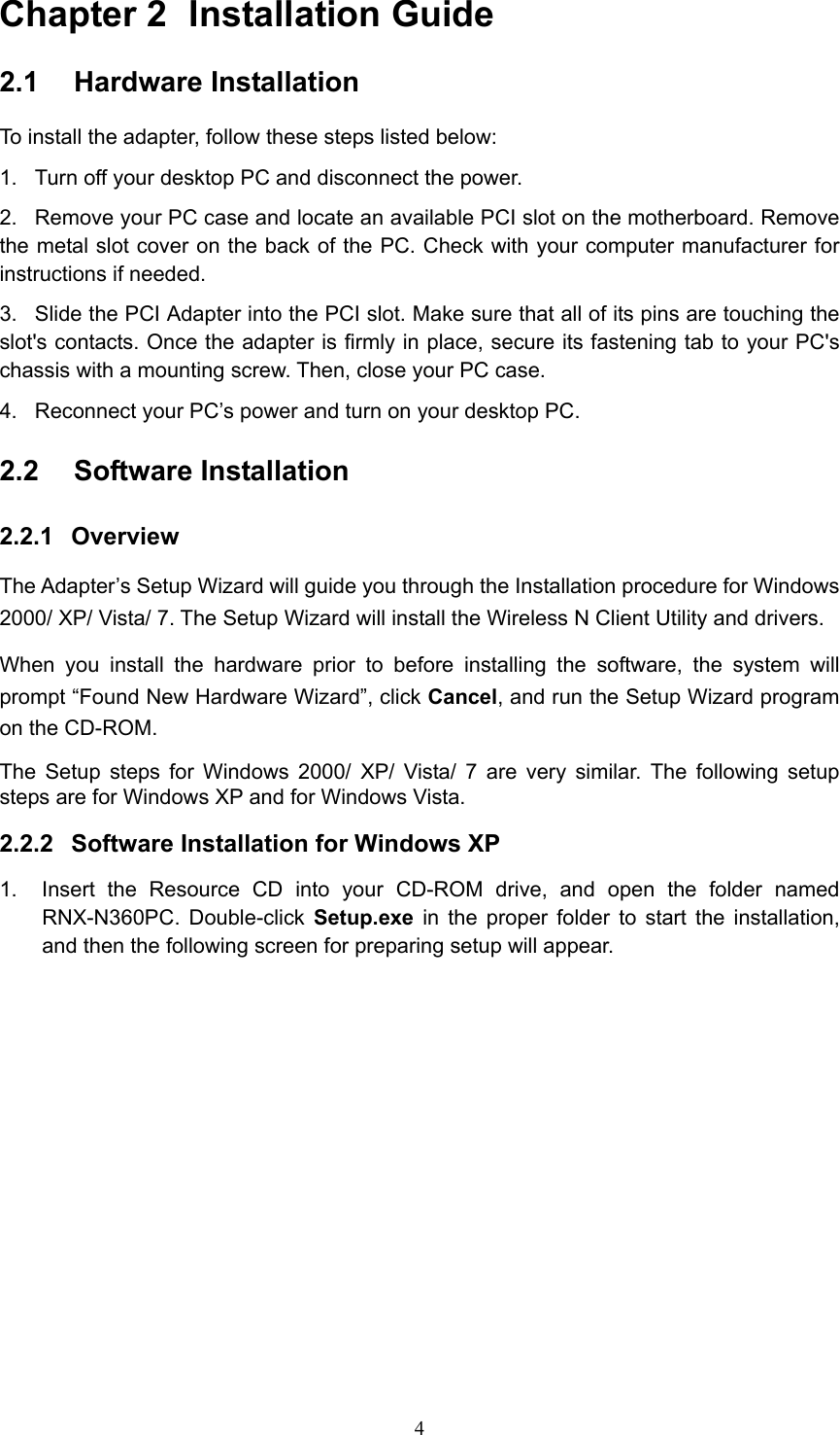 Chapter 2  Installation Guide 2.1  Hardware Installation To install the adapter, follow these steps listed below: 1.  Turn off your desktop PC and disconnect the power. 2.  Remove your PC case and locate an available PCI slot on the motherboard. Remove the metal slot cover on the back of the PC. Check with your computer manufacturer for instructions if needed. 3.  Slide the PCI Adapter into the PCI slot. Make sure that all of its pins are touching the slot&apos;s contacts. Once the adapter is firmly in place, secure its fastening tab to your PC&apos;s chassis with a mounting screw. Then, close your PC case. 4.  Reconnect your PC’s power and turn on your desktop PC. 2.2  Software Installation 2.2.1  Overview The Adapter’s Setup Wizard will guide you through the Installation procedure for Windows 2000/ XP/ Vista/ 7. The Setup Wizard will install the Wireless N Client Utility and drivers. When you install the hardware prior to before installing the software, the system will prompt “Found New Hardware Wizard”, click Cancel, and run the Setup Wizard program on the CD-ROM.   The Setup steps for Windows 2000/ XP/ Vista/ 7 are very similar. The following setup steps are for Windows XP and for Windows Vista. 2.2.2  Software Installation for Windows XP 1.  Insert the Resource CD into your CD-ROM drive, and open the folder named RNX-N360PC. Double-click Setup.exe in the proper folder to start the installation, and then the following screen for preparing setup will appear.  4
