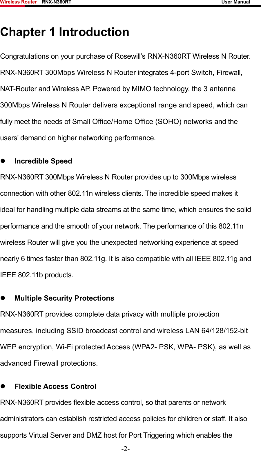 Wireless Router    RNX-N360RT                                                              User Manual   Chapter 1 Introduction Congratulations on your purchase of Rosewill’s RNX-N360RT Wireless N Router. RNX-N360RT 300Mbps Wireless N Router integrates 4-port Switch, Firewall, NAT-Router and Wireless AP. Powered by MIMO technology, the 3 antenna 300Mbps Wireless N Router delivers exceptional range and speed, which can fully meet the needs of Small Office/Home Office (SOHO) networks and the users’ demand on higher networking performance. z Incredible Speed RNX-N360RT 300Mbps Wireless N Router provides up to 300Mbps wireless connection with other 802.11n wireless clients. The incredible speed makes it ideal for handling multiple data streams at the same time, which ensures the solid performance and the smooth of your network. The performance of this 802.11n wireless Router will give you the unexpected networking experience at speed nearly 6 times faster than 802.11g. It is also compatible with all IEEE 802.11g and IEEE 802.11b products. z Multiple Security Protections RNX-N360RT provides complete data privacy with multiple protection measures, including SSID broadcast control and wireless LAN 64/128/152-bit WEP encryption, Wi-Fi protected Access (WPA2- PSK, WPA- PSK), as well as advanced Firewall protections. z Flexible Access Control RNX-N360RT provides flexible access control, so that parents or network administrators can establish restricted access policies for children or staff. It also supports Virtual Server and DMZ host for Port Triggering which enables the -2- 