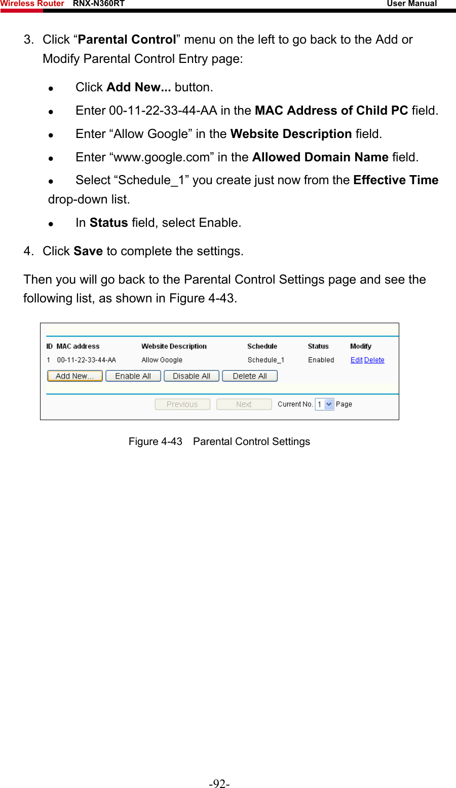 Wireless Router    RNX-N360RT                                                              User Manual   3. Click “Parental Control” menu on the left to go back to the Add or Modify Parental Control Entry page:   z Click Add New... button.   z Enter 00-11-22-33-44-AA in the MAC Address of Child PC field.   z Enter “Allow Google” in the Website Description field.   z Enter “www.google.com” in the Allowed Domain Name field.   z Select “Schedule_1” you create just now from the Effective Time drop-down list.   z In Status field, select Enable.   4. Click Save to complete the settings. Then you will go back to the Parental Control Settings page and see the following list, as shown in Figure 4-43.  Figure 4-43    Parental Control Settings  -92- 