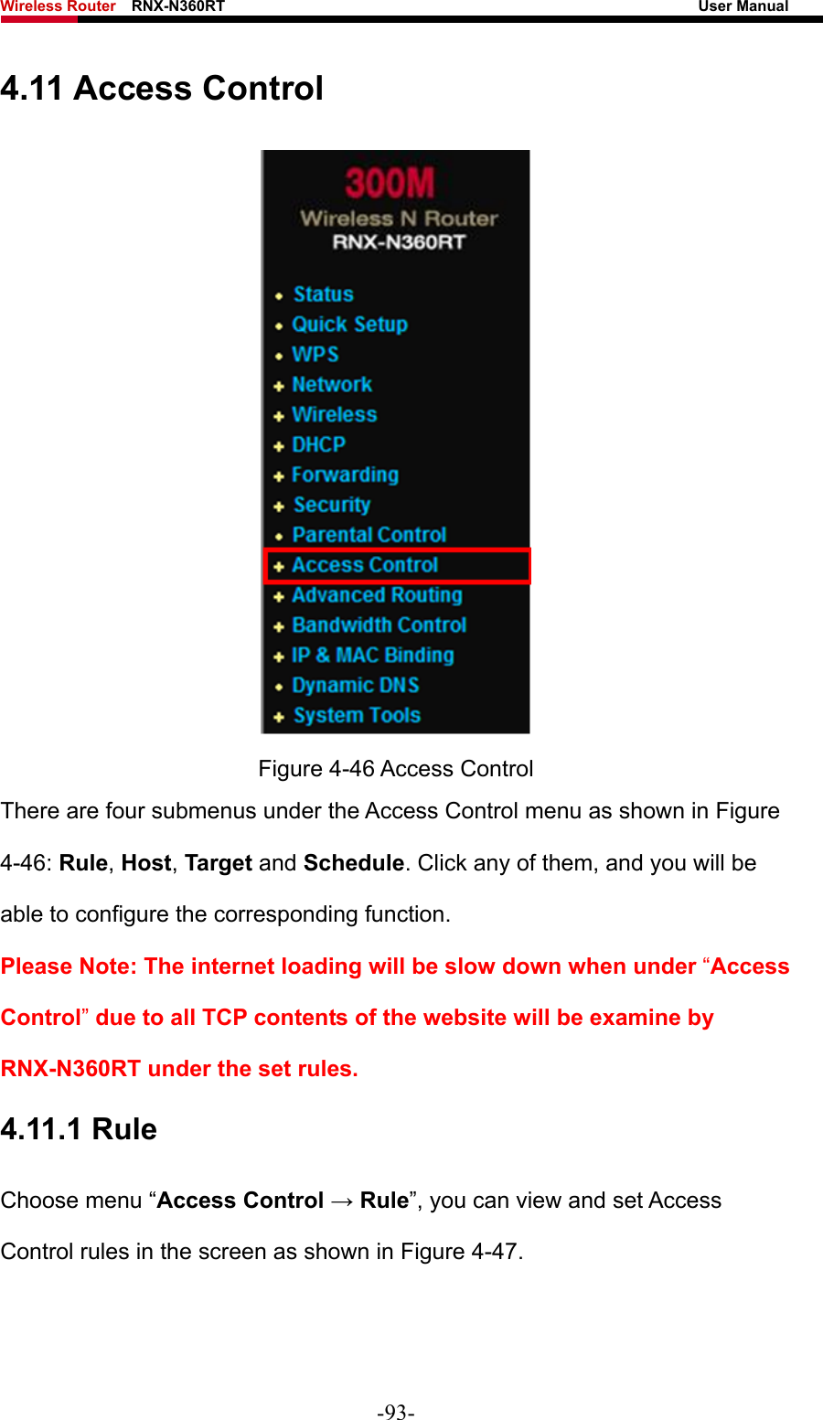 Wireless Router    RNX-N360RT                                                              User Manual   4.11 Access Control  Figure 4-46 Access Control There are four submenus under the Access Control menu as shown in Figure 4-46: Rule, Host, Target and Schedule. Click any of them, and you will be able to configure the corresponding function. Please Note: The internet loading will be slow down when under “Access Control” due to all TCP contents of the website will be examine by RNX-N360RT under the set rules. 4.11.1 Rule Choose menu “Access Control → Rule”, you can view and set Access Control rules in the screen as shown in Figure 4-47.  -93- 