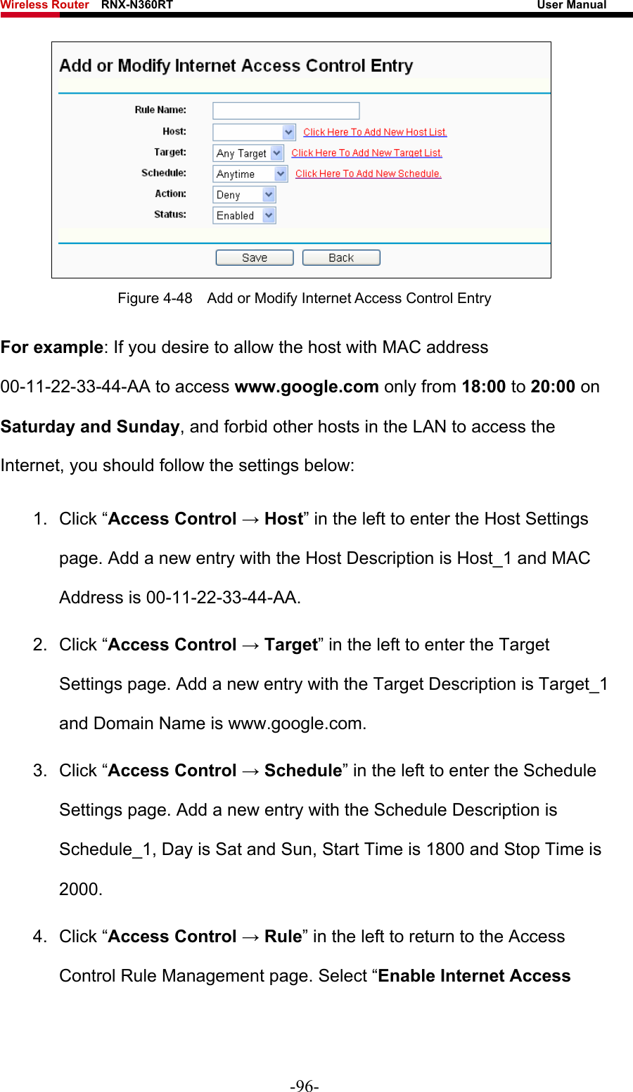 Wireless Router    RNX-N360RT                                                              User Manual    Figure 4-48    Add or Modify Internet Access Control Entry For example: If you desire to allow the host with MAC address 00-11-22-33-44-AA to access www.google.com only from 18:00 to 20:00 on Saturday and Sunday, and forbid other hosts in the LAN to access the Internet, you should follow the settings below:   1. Click “Access Control → Host” in the left to enter the Host Settings page. Add a new entry with the Host Description is Host_1 and MAC Address is 00-11-22-33-44-AA.   2. Click “Access Control → Target” in the left to enter the Target Settings page. Add a new entry with the Target Description is Target_1 and Domain Name is www.google.com.   3. Click “Access Control → Schedule” in the left to enter the Schedule Settings page. Add a new entry with the Schedule Description is Schedule_1, Day is Sat and Sun, Start Time is 1800 and Stop Time is 2000.  4. Click “Access Control → Rule” in the left to return to the Access Control Rule Management page. Select “Enable Internet Access -96- 