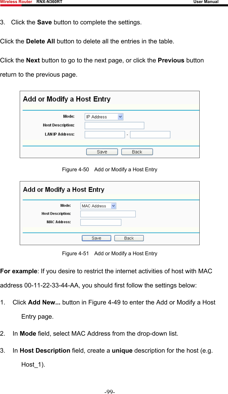 Wireless Router    RNX-N360RT                                                              User Manual   3. Click the Save button to complete the settings. Click the Delete All button to delete all the entries in the table. Click the Next button to go to the next page, or click the Previous button return to the previous page.  Figure 4-50    Add or Modify a Host Entry  Figure 4-51    Add or Modify a Host Entry For example: If you desire to restrict the internet activities of host with MAC address 00-11-22-33-44-AA, you should first follow the settings below:   1. Click Add New... button in Figure 4-49 to enter the Add or Modify a Host Entry page.   2. In Mode field, select MAC Address from the drop-down list.   3. In Host Description field, create a unique description for the host (e.g. Host_1).  -99- 