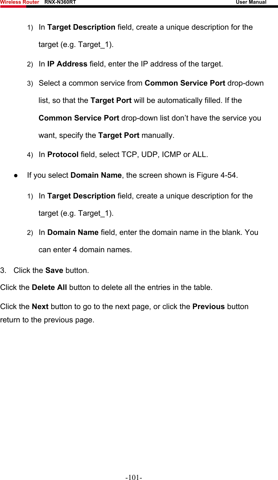 Wireless Router    RNX-N360RT                                                              User Manual   1)  In Target Description field, create a unique description for the target (e.g. Target_1). 2)  In IP Address field, enter the IP address of the target. 3)  Select a common service from Common Service Port drop-down list, so that the Target Port will be automatically filled. If the Common Service Port drop-down list don’t have the service you want, specify the Target Port manually. 4)  In Protocol field, select TCP, UDP, ICMP or ALL.  z If you select Domain Name, the screen shown is Figure 4-54. 1)  In Target Description field, create a unique description for the target (e.g. Target_1). 2)  In Domain Name field, enter the domain name in the blank. You can enter 4 domain names. 3. Click the Save button. Click the Delete All button to delete all the entries in the table. Click the Next button to go to the next page, or click the Previous button return to the previous page. -101- 