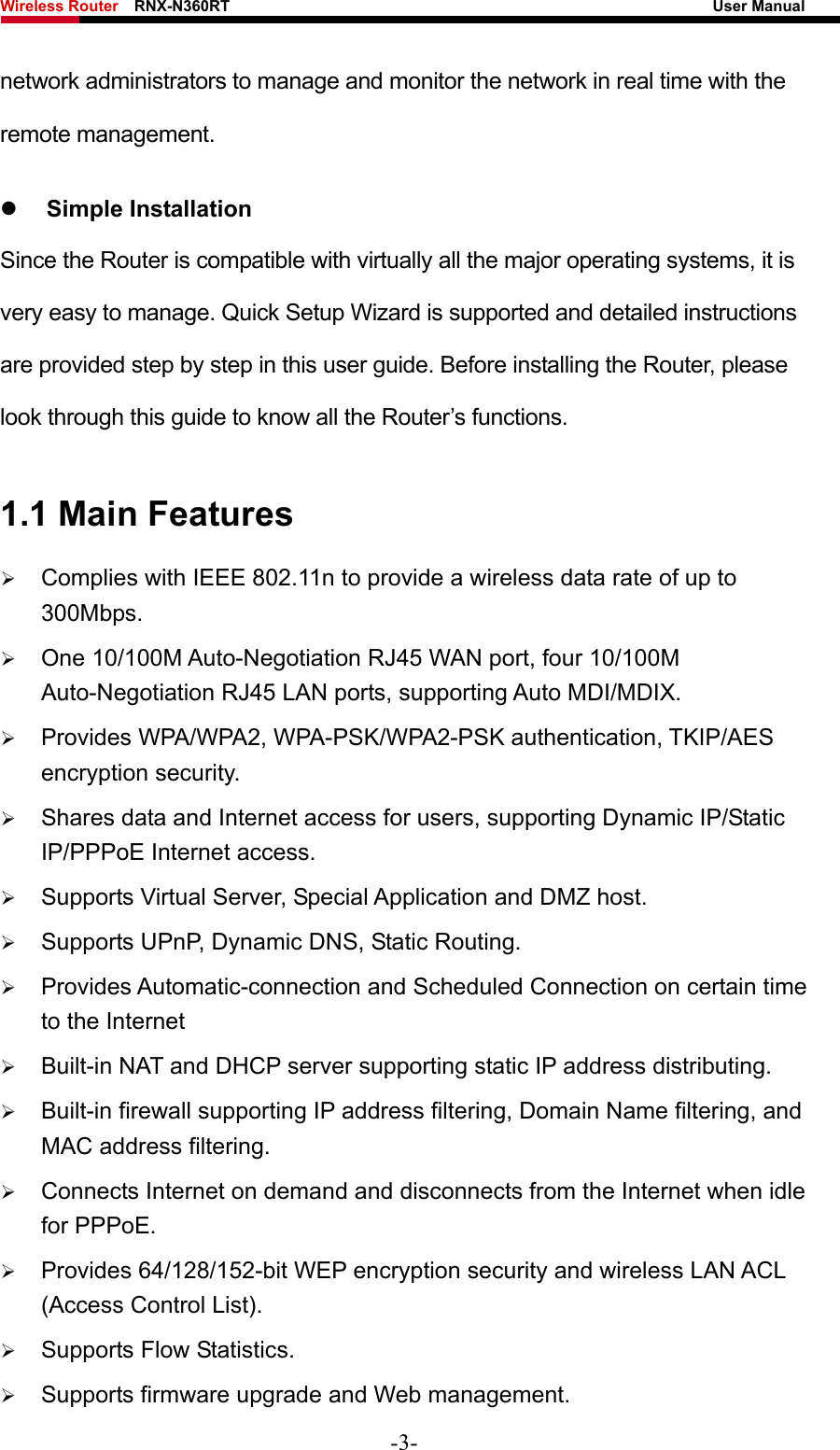 Wireless Router    RNX-N360RT                                                              User Manual   network administrators to manage and monitor the network in real time with the remote management. z Simple Installation Since the Router is compatible with virtually all the major operating systems, it is very easy to manage. Quick Setup Wizard is supported and detailed instructions are provided step by step in this user guide. Before installing the Router, please look through this guide to know all the Router’s functions. 1.1 Main Features ¾ Complies with IEEE 802.11n to provide a wireless data rate of up to 300Mbps. ¾ One 10/100M Auto-Negotiation RJ45 WAN port, four 10/100M Auto-Negotiation RJ45 LAN ports, supporting Auto MDI/MDIX. ¾ Provides WPA/WPA2, WPA-PSK/WPA2-PSK authentication, TKIP/AES encryption security. ¾ Shares data and Internet access for users, supporting Dynamic IP/Static IP/PPPoE Internet access. ¾ Supports Virtual Server, Special Application and DMZ host. ¾ Supports UPnP, Dynamic DNS, Static Routing. ¾ Provides Automatic-connection and Scheduled Connection on certain time to the Internet   ¾ Built-in NAT and DHCP server supporting static IP address distributing. ¾ Built-in firewall supporting IP address filtering, Domain Name filtering, and MAC address filtering. ¾ Connects Internet on demand and disconnects from the Internet when idle for PPPoE. ¾ Provides 64/128/152-bit WEP encryption security and wireless LAN ACL (Access Control List). ¾ Supports Flow Statistics. ¾ Supports firmware upgrade and Web management. -3- 