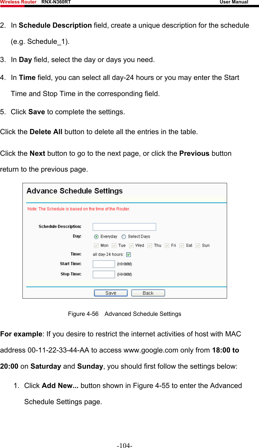 Wireless Router    RNX-N360RT                                                              User Manual   2. In Schedule Description field, create a unique description for the schedule (e.g. Schedule_1).   3. In Day field, select the day or days you need.   4. In Time field, you can select all day-24 hours or you may enter the Start Time and Stop Time in the corresponding field. 5. Click Save to complete the settings.   Click the Delete All button to delete all the entries in the table. Click the Next button to go to the next page, or click the Previous button return to the previous page.  Figure 4-56    Advanced Schedule Settings For example: If you desire to restrict the internet activities of host with MAC address 00-11-22-33-44-AA to access www.google.com only from 18:00 to 20:00 on Saturday and Sunday, you should first follow the settings below: 1. Click Add New... button shown in Figure 4-55 to enter the Advanced Schedule Settings page. -104- 