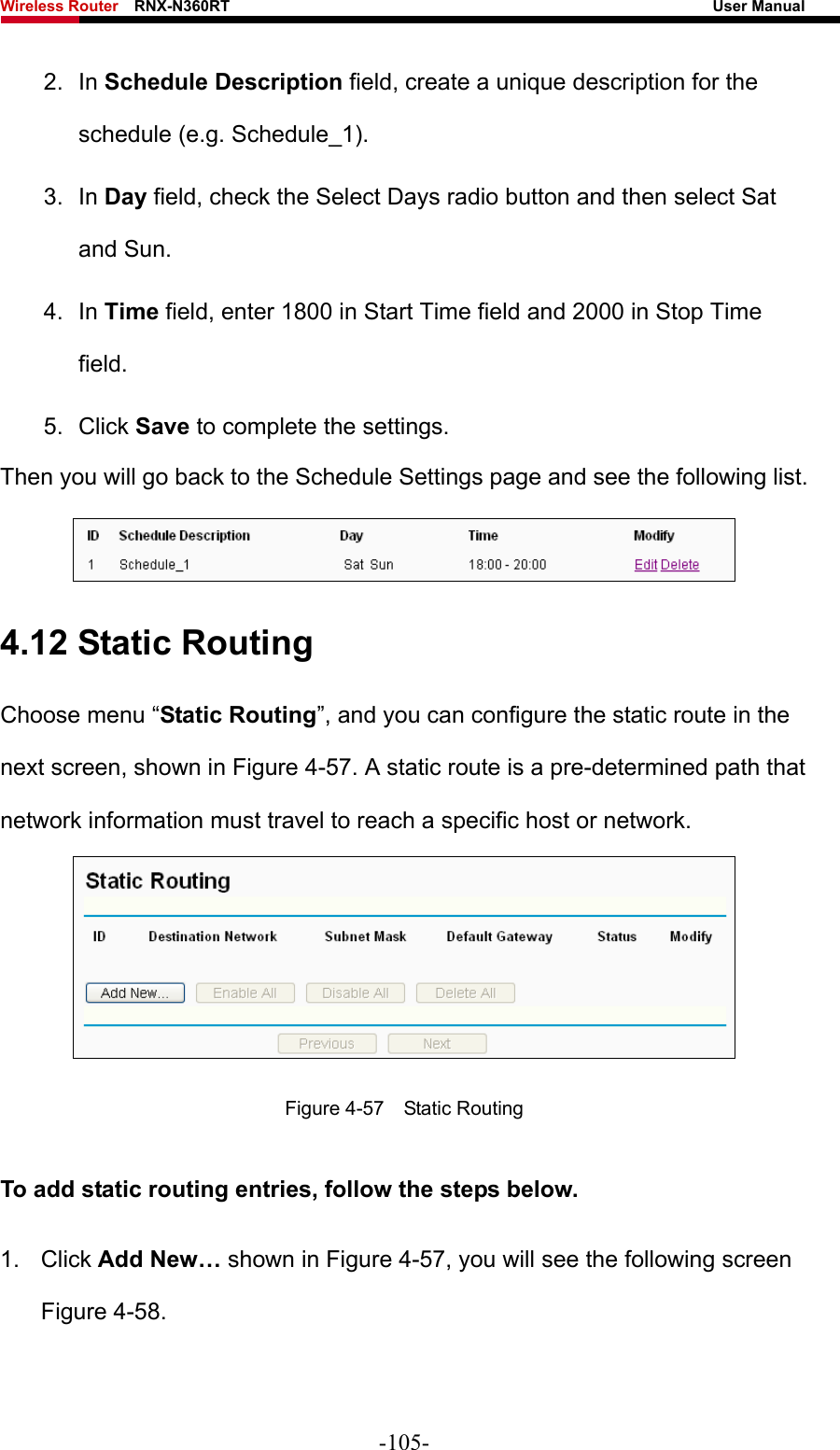 Wireless Router    RNX-N360RT                                                              User Manual   2. In Schedule Description field, create a unique description for the schedule (e.g. Schedule_1).   3. In Day field, check the Select Days radio button and then select Sat and Sun.   4. In Time field, enter 1800 in Start Time field and 2000 in Stop Time field.  5. Click Save to complete the settings.   Then you will go back to the Schedule Settings page and see the following list.  4.12 Static Routing Choose menu “Static Routing”, and you can configure the static route in the next screen, shown in Figure 4-57. A static route is a pre-determined path that network information must travel to reach a specific host or network.  Figure 4-57  Static Routing To add static routing entries, follow the steps below. 1. Click Add New… shown in Figure 4-57, you will see the following screen Figure 4-58.  -105- 