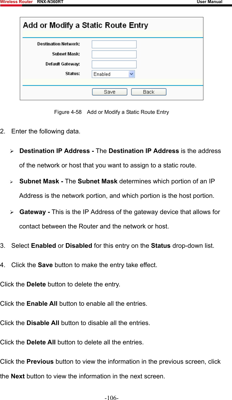 Wireless Router    RNX-N360RT                                                              User Manual    Figure 4-58    Add or Modify a Static Route Entry 2.  Enter the following data. ¾ Destination IP Address - The Destination IP Address is the address of the network or host that you want to assign to a static route. ¾ Subnet Mask - The Subnet Mask determines which portion of an IP Address is the network portion, and which portion is the host portion. ¾ Gateway - This is the IP Address of the gateway device that allows for contact between the Router and the network or host. 3. Select Enabled or Disabled for this entry on the Status drop-down list. 4. Click the Save button to make the entry take effect. Click the Delete button to delete the entry. Click the Enable All button to enable all the entries. Click the Disable All button to disable all the entries. Click the Delete All button to delete all the entries. Click the Previous button to view the information in the previous screen, click the Next button to view the information in the next screen. -106- 
