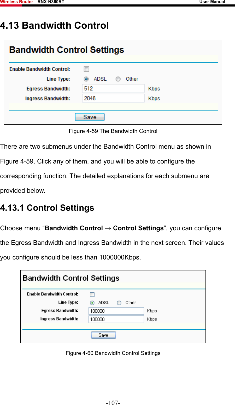 Wireless Router    RNX-N360RT                                                              User Manual   4.13 Bandwidth Control  Figure 4-59 The Bandwidth Control There are two submenus under the Bandwidth Control menu as shown in Figure 4-59. Click any of them, and you will be able to configure the corresponding function. The detailed explanations for each submenu are provided below. 4.13.1 Control Settings Choose menu “Bandwidth Control → Control Settings”, you can configure the Egress Bandwidth and Ingress Bandwidth in the next screen. Their values you configure should be less than 1000000Kbps.  Figure 4-60 Bandwidth Control Settings -107- 