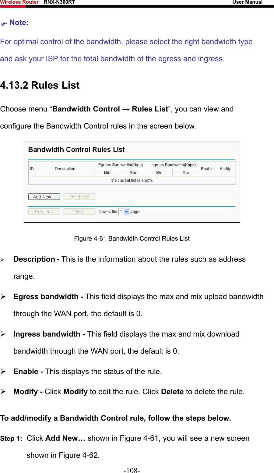 Wireless Router    RNX-N360RT                                                              User Manual   ) Note: For optimal control of the bandwidth, please select the right bandwidth type and ask your ISP for the total bandwidth of the egress and ingress. 4.13.2 Rules List Choose menu “Bandwidth Control → Rules List”, you can view and configure the Bandwidth Control rules in the screen below.  Figure 4-61 Bandwidth Control Rules List ¾ Description - This is the information about the rules such as address range. ¾ Egress bandwidth - This field displays the max and mix upload bandwidth through the WAN port, the default is 0. ¾ Ingress bandwidth - This field displays the max and mix download bandwidth through the WAN port, the default is 0. ¾ Enable - This displays the status of the rule. ¾ Modify - Click Modify to edit the rule. Click Delete to delete the rule. To add/modify a Bandwidth Control rule, follow the steps below. Step 1:  Click Add New… shown in Figure 4-61, you will see a new screen shown in Figure 4-62. -108- 
