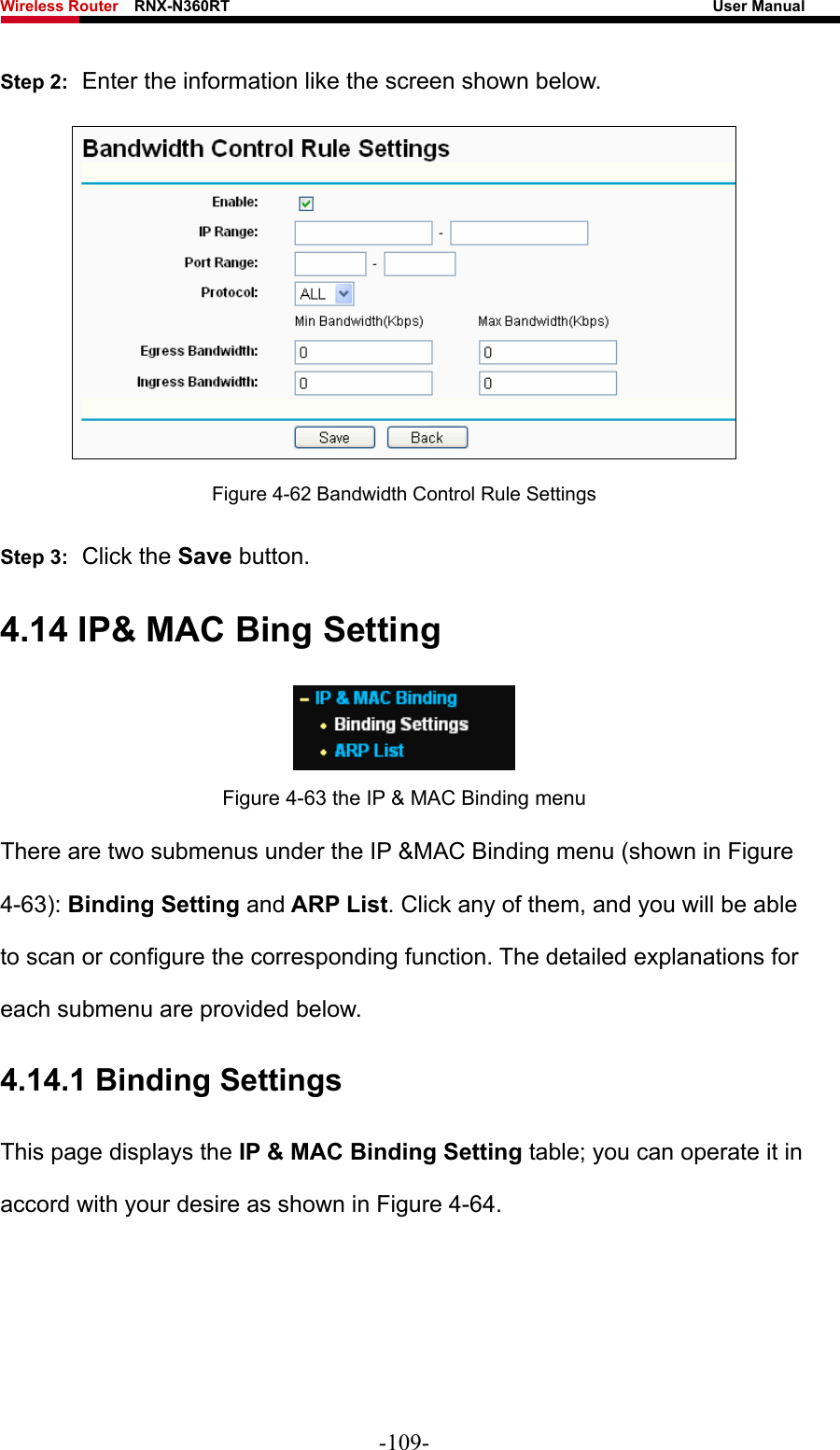 Wireless Router    RNX-N360RT                                                              User Manual   Step 2:  Enter the information like the screen shown below.  Figure 4-62 Bandwidth Control Rule Settings Step 3:  Click the Save button. 4.14 IP&amp; MAC Bing Setting  Figure 4-63 the IP &amp; MAC Binding menu There are two submenus under the IP &amp;MAC Binding menu (shown in Figure 4-63): Binding Setting and ARP List. Click any of them, and you will be able to scan or configure the corresponding function. The detailed explanations for each submenu are provided below. 4.14.1 Binding Settings This page displays the IP &amp; MAC Binding Setting table; you can operate it in accord with your desire as shown in Figure 4-64.  -109- 
