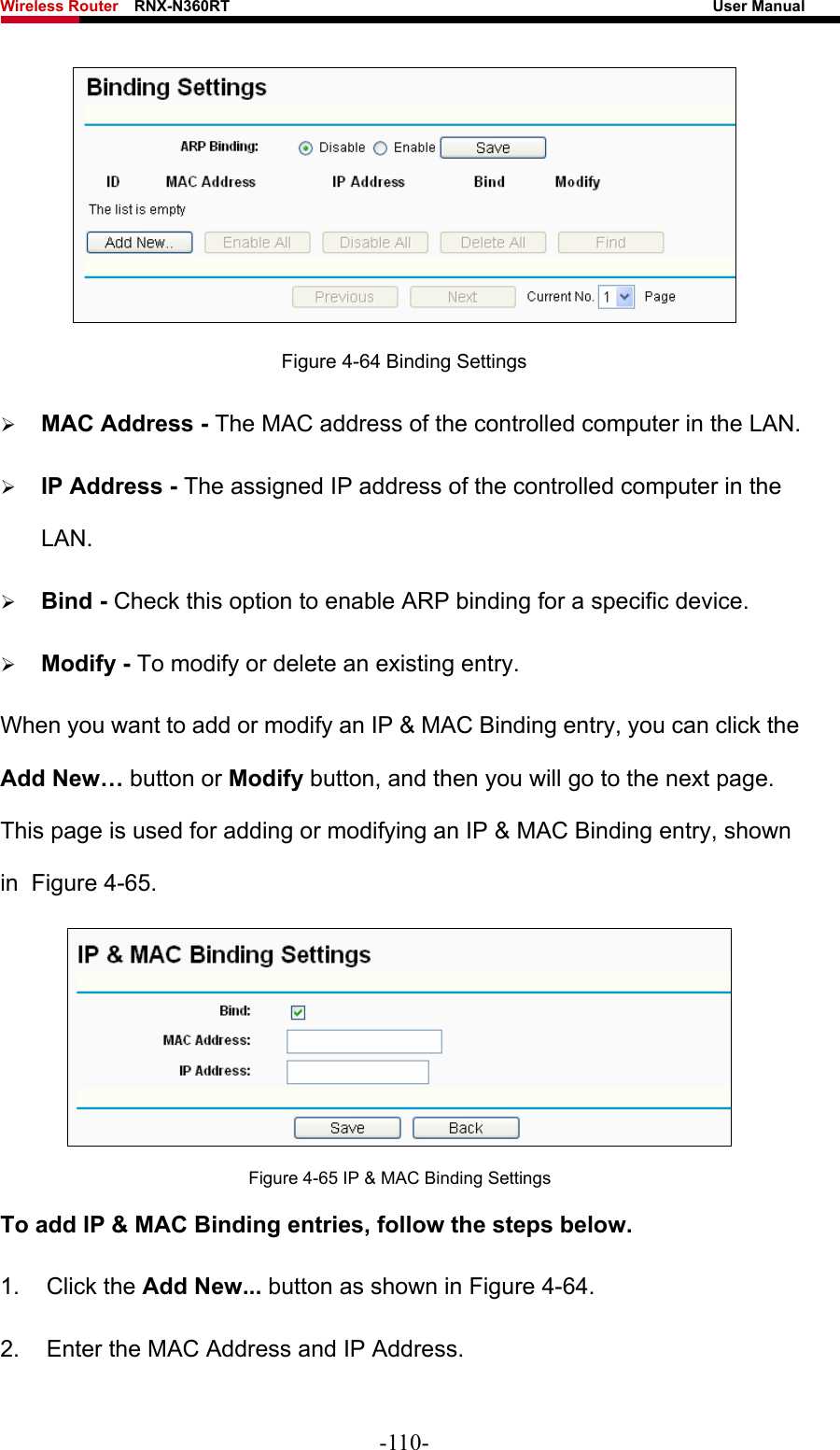 Wireless Router    RNX-N360RT                                                              User Manual    Figure 4-64 Binding Settings ¾ MAC Address - The MAC address of the controlled computer in the LAN.   ¾ IP Address - The assigned IP address of the controlled computer in the LAN.  ¾ Bind - Check this option to enable ARP binding for a specific device.   ¾ Modify - To modify or delete an existing entry.   When you want to add or modify an IP &amp; MAC Binding entry, you can click the Add New… button or Modify button, and then you will go to the next page. This page is used for adding or modifying an IP &amp; MAC Binding entry, shown in  Figure 4-65.   Figure 4-65 IP &amp; MAC Binding Settings To add IP &amp; MAC Binding entries, follow the steps below. 1. Click the Add New... button as shown in Figure 4-64.  2.  Enter the MAC Address and IP Address. -110- 