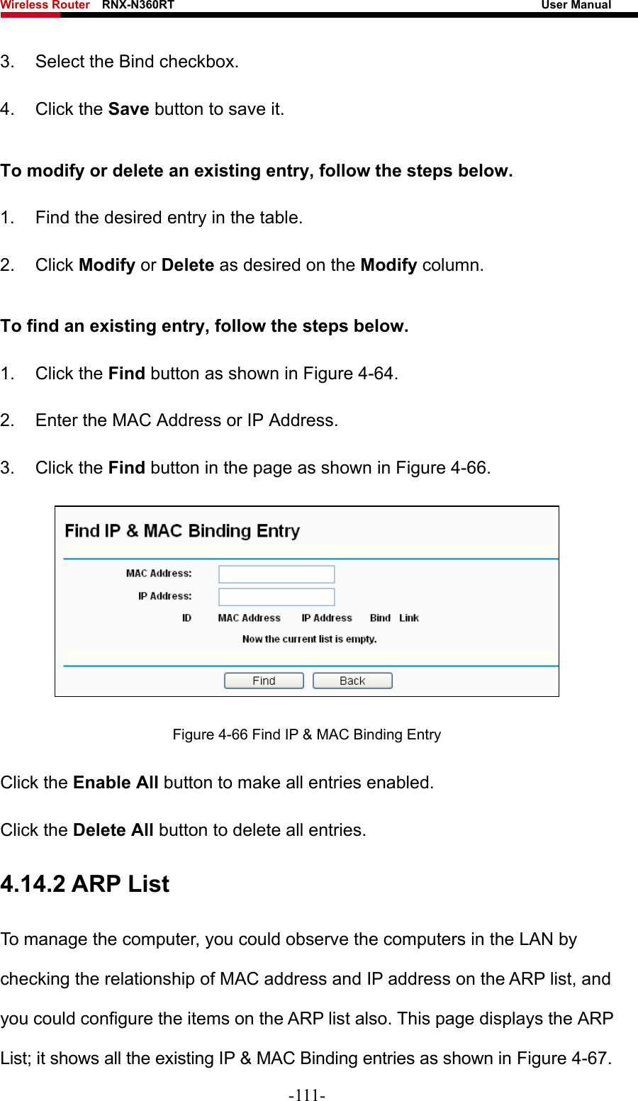Wireless Router    RNX-N360RT                                                              User Manual   3.  Select the Bind checkbox.   4. Click the Save button to save it. To modify or delete an existing entry, follow the steps below. 1.  Find the desired entry in the table.   2. Click Modify or Delete as desired on the Modify column.   To find an existing entry, follow the steps below. 1. Click the Find button as shown in Figure 4-64. 2.  Enter the MAC Address or IP Address. 3. Click the Find button in the page as shown in Figure 4-66.  Figure 4-66 Find IP &amp; MAC Binding Entry Click the Enable All button to make all entries enabled. Click the Delete All button to delete all entries. 4.14.2 ARP List To manage the computer, you could observe the computers in the LAN by checking the relationship of MAC address and IP address on the ARP list, and you could configure the items on the ARP list also. This page displays the ARP List; it shows all the existing IP &amp; MAC Binding entries as shown in Figure 4-67. -111- 