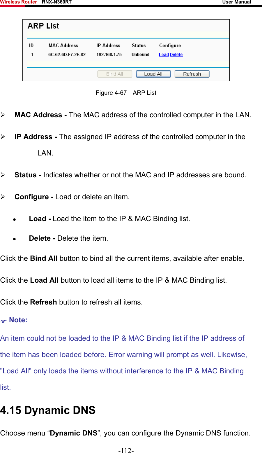 Wireless Router    RNX-N360RT                                                              User Manual    Figure 4-67  ARP List ¾ MAC Address - The MAC address of the controlled computer in the LAN.   ¾ IP Address - The assigned IP address of the controlled computer in the LAN.  ¾ Status - Indicates whether or not the MAC and IP addresses are bound. ¾ Configure - Load or delete an item.   z Load - Load the item to the IP &amp; MAC Binding list.   z Delete - Delete the item.   Click the Bind All button to bind all the current items, available after enable. Click the Load All button to load all items to the IP &amp; MAC Binding list. Click the Refresh button to refresh all items. ) Note: An item could not be loaded to the IP &amp; MAC Binding list if the IP address of the item has been loaded before. Error warning will prompt as well. Likewise, &quot;Load All&quot; only loads the items without interference to the IP &amp; MAC Binding list. 4.15 Dynamic DNS Choose menu “Dynamic DNS”, you can configure the Dynamic DNS function.   -112- 