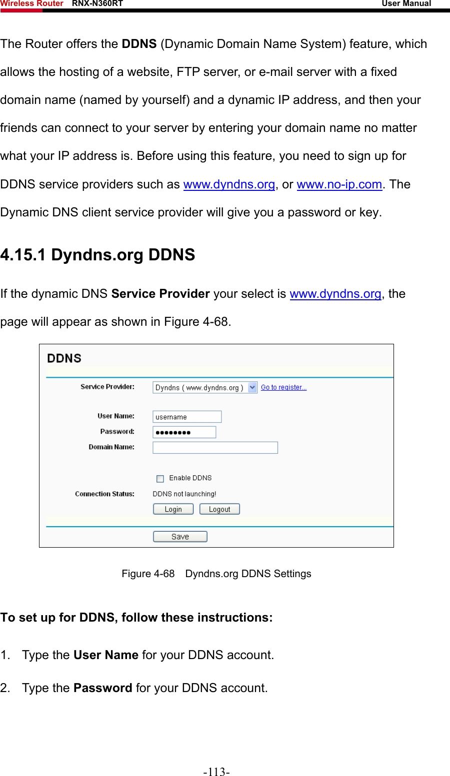 Wireless Router    RNX-N360RT                                                              User Manual   The Router offers the DDNS (Dynamic Domain Name System) feature, which allows the hosting of a website, FTP server, or e-mail server with a fixed domain name (named by yourself) and a dynamic IP address, and then your friends can connect to your server by entering your domain name no matter what your IP address is. Before using this feature, you need to sign up for DDNS service providers such as www.dyndns.org, or www.no-ip.com. The Dynamic DNS client service provider will give you a password or key. 4.15.1 Dyndns.org DDNS If the dynamic DNS Service Provider your select is www.dyndns.org, the page will appear as shown in Figure 4-68.  Figure 4-68    Dyndns.org DDNS Settings To set up for DDNS, follow these instructions: 1. Type the User Name for your DDNS account.   2. Type the Password for your DDNS account.   -113- 