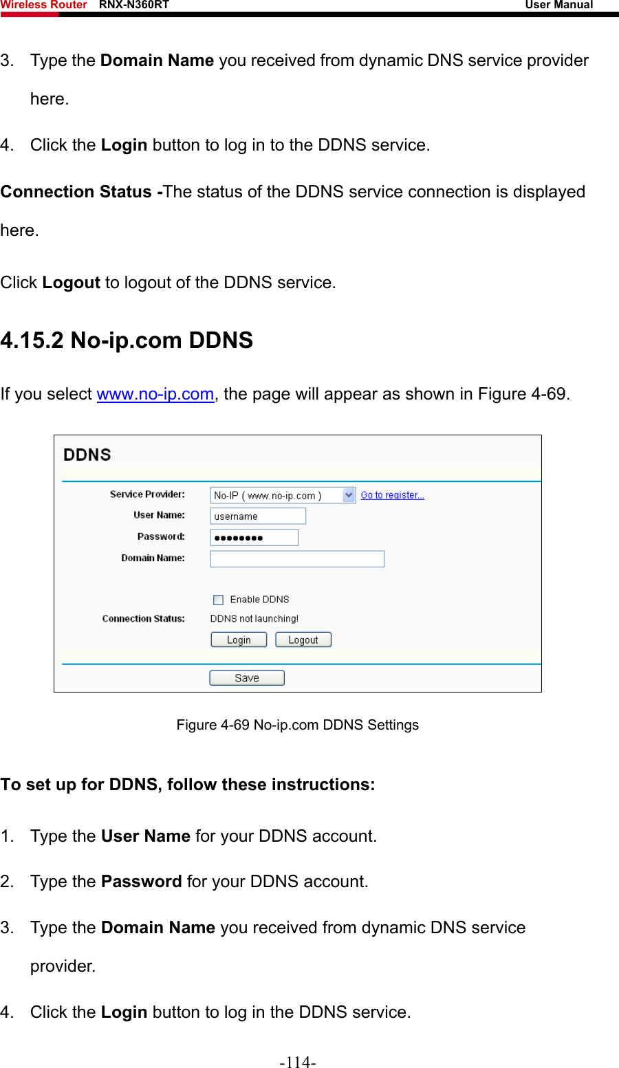 Wireless Router    RNX-N360RT                                                              User Manual   3. Type the Domain Name you received from dynamic DNS service provider here.  4. Click the Login button to log in to the DDNS service. Connection Status -The status of the DDNS service connection is displayed here. Click Logout to logout of the DDNS service.   4.15.2 No-ip.com DDNS If you select www.no-ip.com, the page will appear as shown in Figure 4-69.  Figure 4-69 No-ip.com DDNS Settings To set up for DDNS, follow these instructions: 1. Type the User Name for your DDNS account.   2. Type the Password for your DDNS account.   3. Type the Domain Name you received from dynamic DNS service provider. 4. Click the Login button to log in the DDNS service. -114- 