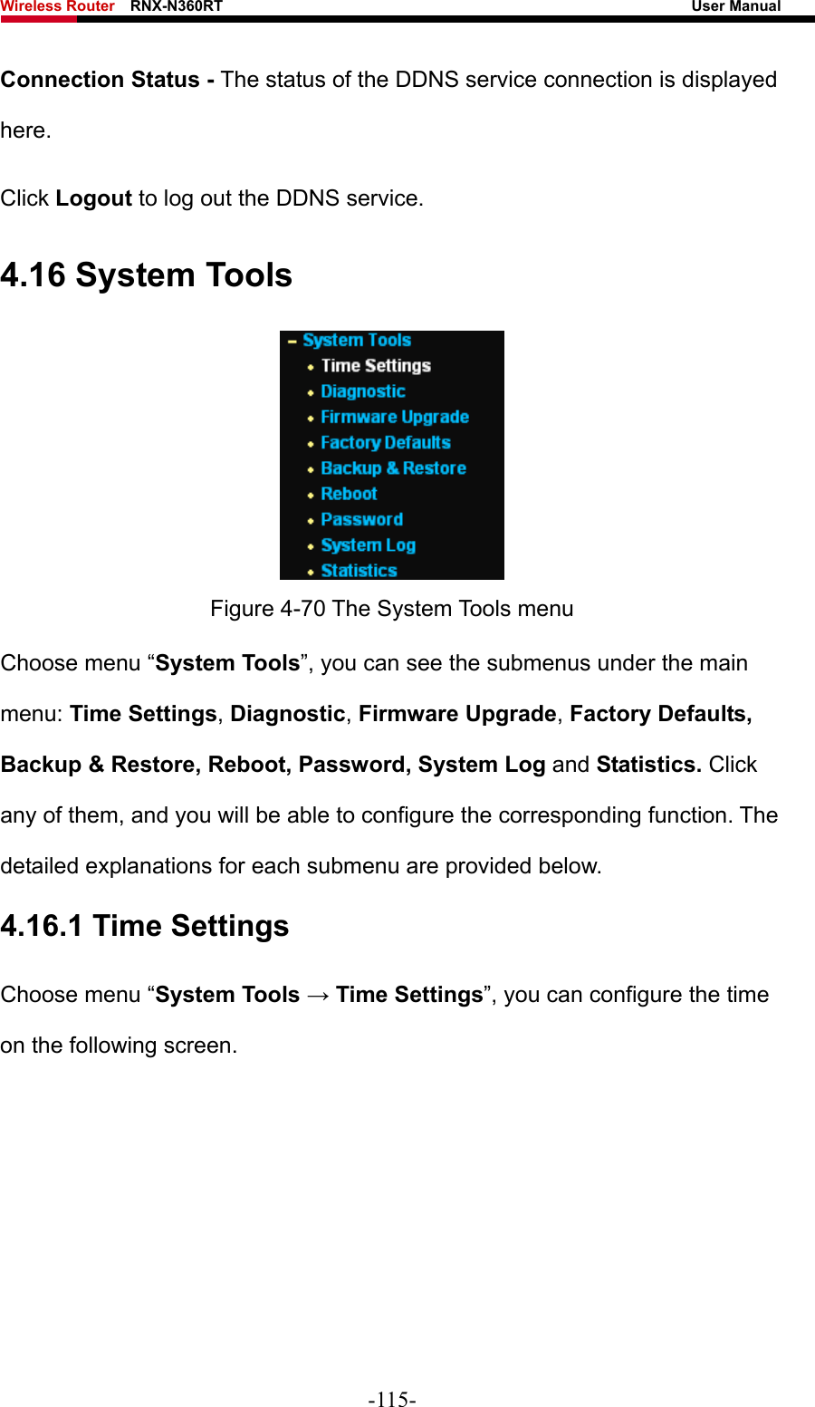 Wireless Router    RNX-N360RT                                                              User Manual   Connection Status - The status of the DDNS service connection is displayed here. Click Logout to log out the DDNS service. 4.16 System Tools  Figure 4-70 The System Tools menu Choose menu “System Tools”, you can see the submenus under the main menu: Time Settings, Diagnostic, Firmware Upgrade, Factory Defaults, Backup &amp; Restore, Reboot, Password, System Log and Statistics. Click any of them, and you will be able to configure the corresponding function. The detailed explanations for each submenu are provided below. 4.16.1 Time Settings Choose menu “System Tools → Time Settings”, you can configure the time on the following screen. -115- 