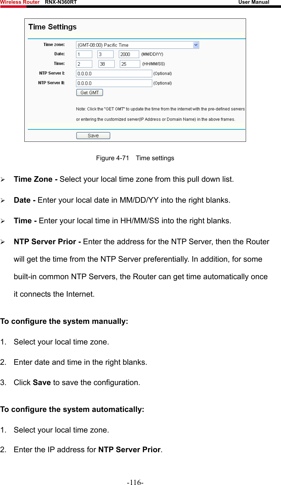 Wireless Router    RNX-N360RT                                                              User Manual    Figure 4-71  Time settings ¾ Time Zone - Select your local time zone from this pull down list. ¾ Date - Enter your local date in MM/DD/YY into the right blanks. ¾ Time - Enter your local time in HH/MM/SS into the right blanks. ¾ NTP Server Prior - Enter the address for the NTP Server, then the Router will get the time from the NTP Server preferentially. In addition, for some built-in common NTP Servers, the Router can get time automatically once it connects the Internet. To configure the system manually: 1.  Select your local time zone. 2.  Enter date and time in the right blanks. 3. Click Save to save the configuration. To configure the system automatically: 1.  Select your local time zone. 2.  Enter the IP address for NTP Server Prior. -116- 