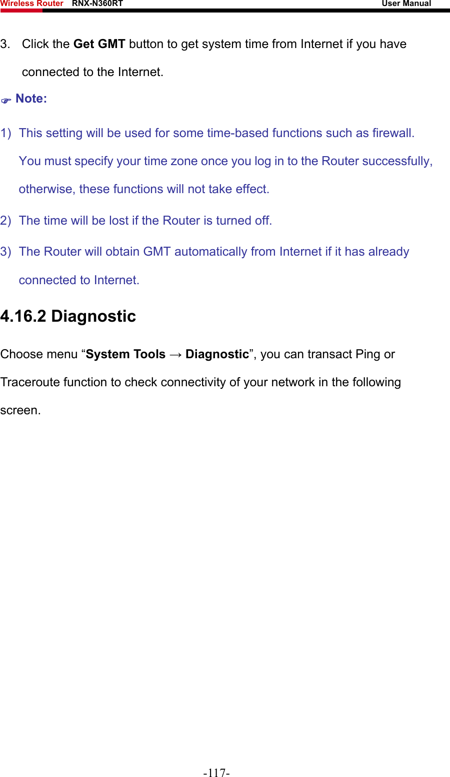 Wireless Router    RNX-N360RT                                                              User Manual   3. Click the Get GMT button to get system time from Internet if you have connected to the Internet. ) Note: 1)  This setting will be used for some time-based functions such as firewall. You must specify your time zone once you log in to the Router successfully, otherwise, these functions will not take effect.   2)  The time will be lost if the Router is turned off.   3)  The Router will obtain GMT automatically from Internet if it has already connected to Internet. 4.16.2 Diagnostic Choose menu “System Tools → Diagnostic”, you can transact Ping or Traceroute function to check connectivity of your network in the following screen. -117- 