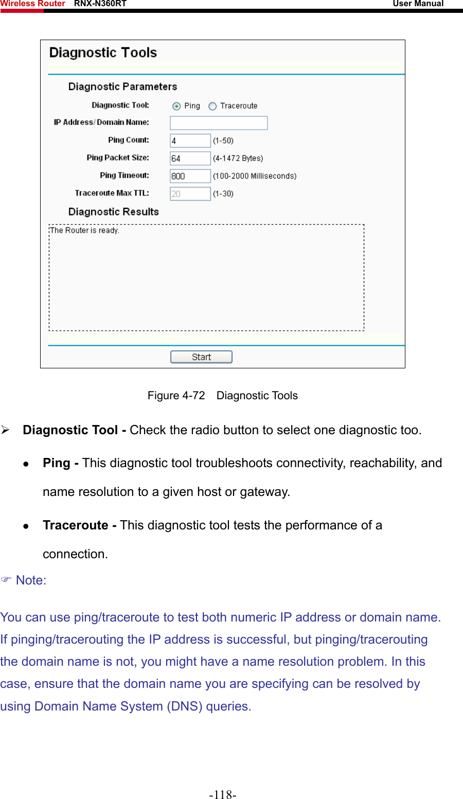 Wireless Router    RNX-N360RT                                                              User Manual    Figure 4-72  Diagnostic Tools ¾ Diagnostic Tool - Check the radio button to select one diagnostic too. z Ping - This diagnostic tool troubleshoots connectivity, reachability, and name resolution to a given host or gateway.   z Traceroute - This diagnostic tool tests the performance of a connection. ) Note: You can use ping/traceroute to test both numeric IP address or domain name. If pinging/tracerouting the IP address is successful, but pinging/tracerouting the domain name is not, you might have a name resolution problem. In this case, ensure that the domain name you are specifying can be resolved by using Domain Name System (DNS) queries. -118- 