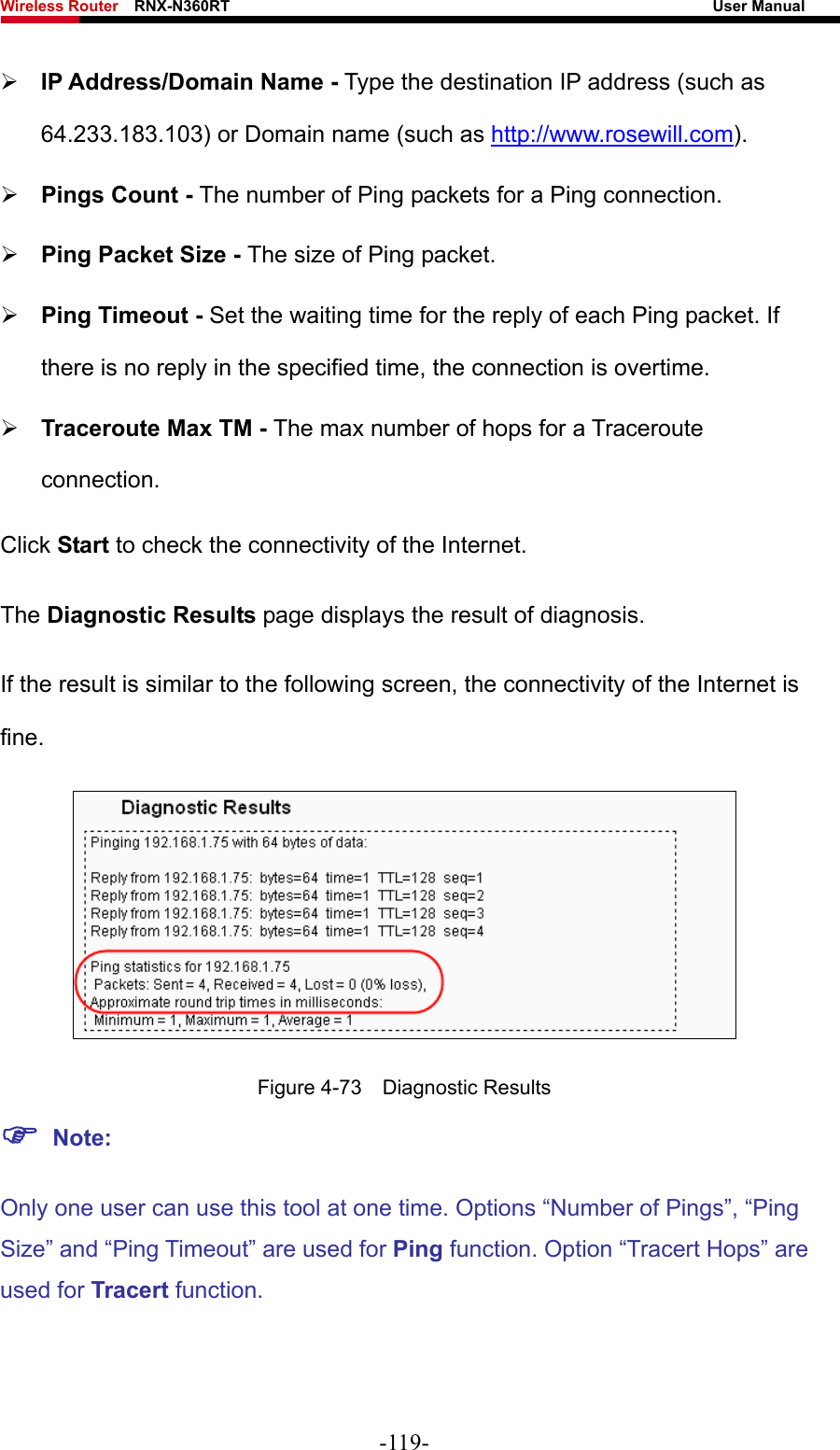 Wireless Router    RNX-N360RT                                                              User Manual   ¾ IP Address/Domain Name - Type the destination IP address (such as 64.233.183.103) or Domain name (such as http://www.rosewill.com). ¾ Pings Count - The number of Ping packets for a Ping connection.   ¾ Ping Packet Size - The size of Ping packet. ¾ Ping Timeout - Set the waiting time for the reply of each Ping packet. If there is no reply in the specified time, the connection is overtime.   ¾ Traceroute Max TM - The max number of hops for a Traceroute connection. Click Start to check the connectivity of the Internet.   The Diagnostic Results page displays the result of diagnosis. If the result is similar to the following screen, the connectivity of the Internet is fine.  Figure 4-73  Diagnostic Results ) Note: Only one user can use this tool at one time. Options “Number of Pings”, “Ping Size” and “Ping Timeout” are used for Ping function. Option “Tracert Hops” are used for Tracert function. -119- 