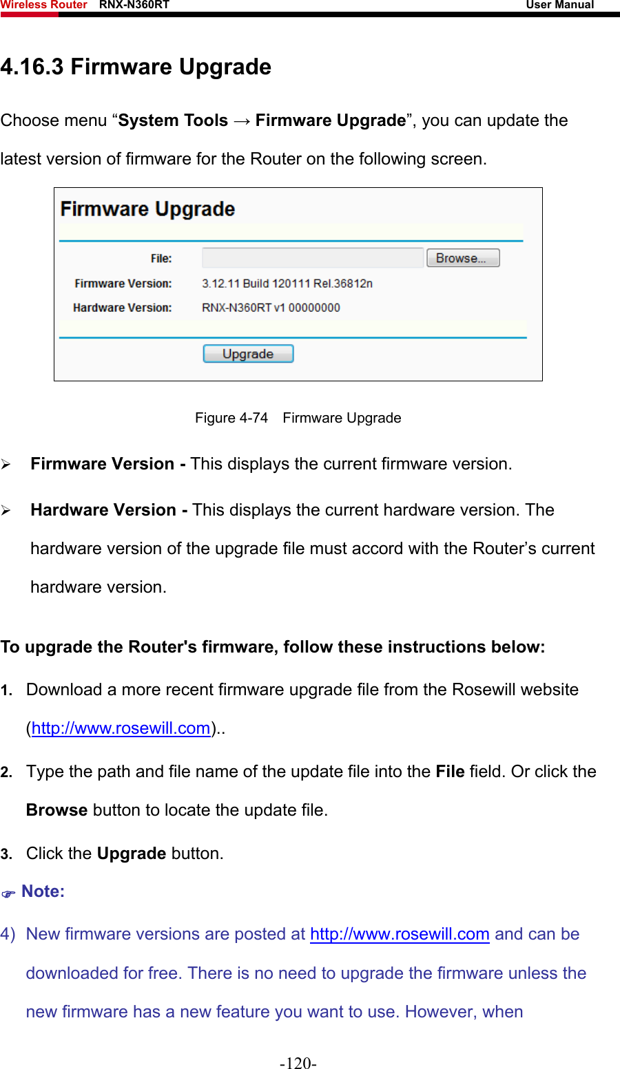 Wireless Router    RNX-N360RT                                                              User Manual   4.16.3 Firmware Upgrade Choose menu “System Tools → Firmware Upgrade”, you can update the latest version of firmware for the Router on the following screen.  Figure 4-74  Firmware Upgrade ¾ Firmware Version - This displays the current firmware version. ¾ Hardware Version - This displays the current hardware version. The hardware version of the upgrade file must accord with the Router’s current hardware version. To upgrade the Router&apos;s firmware, follow these instructions below: 1.  Download a more recent firmware upgrade file from the Rosewill website (http://www.rosewill.com)..  2.  Type the path and file name of the update file into the File field. Or click the Browse button to locate the update file. 3.  Click the Upgrade button. ) Note: 4)  New firmware versions are posted at http://www.rosewill.com and can be downloaded for free. There is no need to upgrade the firmware unless the new firmware has a new feature you want to use. However, when -120- 