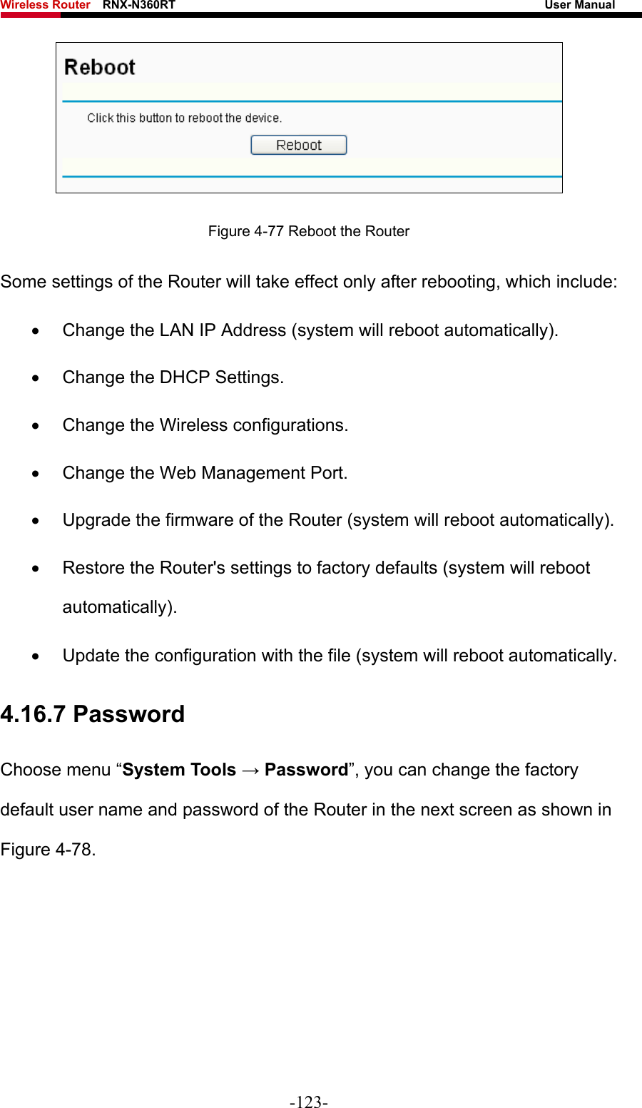 Wireless Router    RNX-N360RT                                                              User Manual    Figure 4-77 Reboot the Router Some settings of the Router will take effect only after rebooting, which include: •  Change the LAN IP Address (system will reboot automatically). •  Change the DHCP Settings. •  Change the Wireless configurations. •  Change the Web Management Port. •  Upgrade the firmware of the Router (system will reboot automatically). •  Restore the Router&apos;s settings to factory defaults (system will reboot automatically). •  Update the configuration with the file (system will reboot automatically. 4.16.7 Password Choose menu “System Tools → Password”, you can change the factory default user name and password of the Router in the next screen as shown in Figure 4-78. -123- 