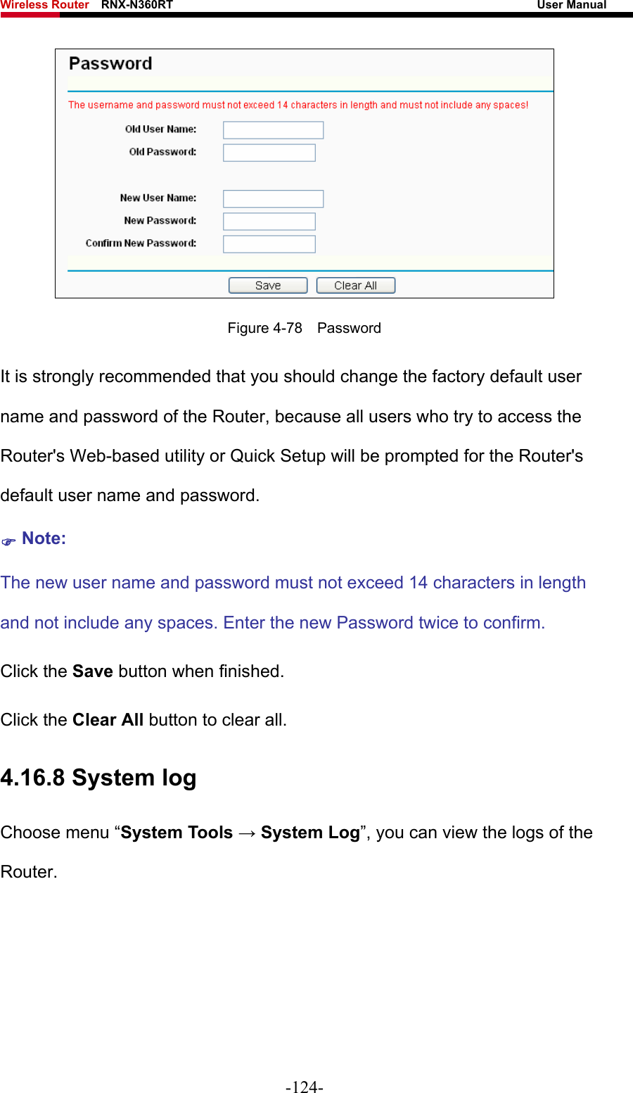 Wireless Router    RNX-N360RT                                                              User Manual    Figure 4-78  Password It is strongly recommended that you should change the factory default user name and password of the Router, because all users who try to access the Router&apos;s Web-based utility or Quick Setup will be prompted for the Router&apos;s default user name and password. ) Note: The new user name and password must not exceed 14 characters in length and not include any spaces. Enter the new Password twice to confirm. Click the Save button when finished. Click the Clear All button to clear all. 4.16.8 System log Choose menu “System Tools → System Log”, you can view the logs of the Router. -124- 