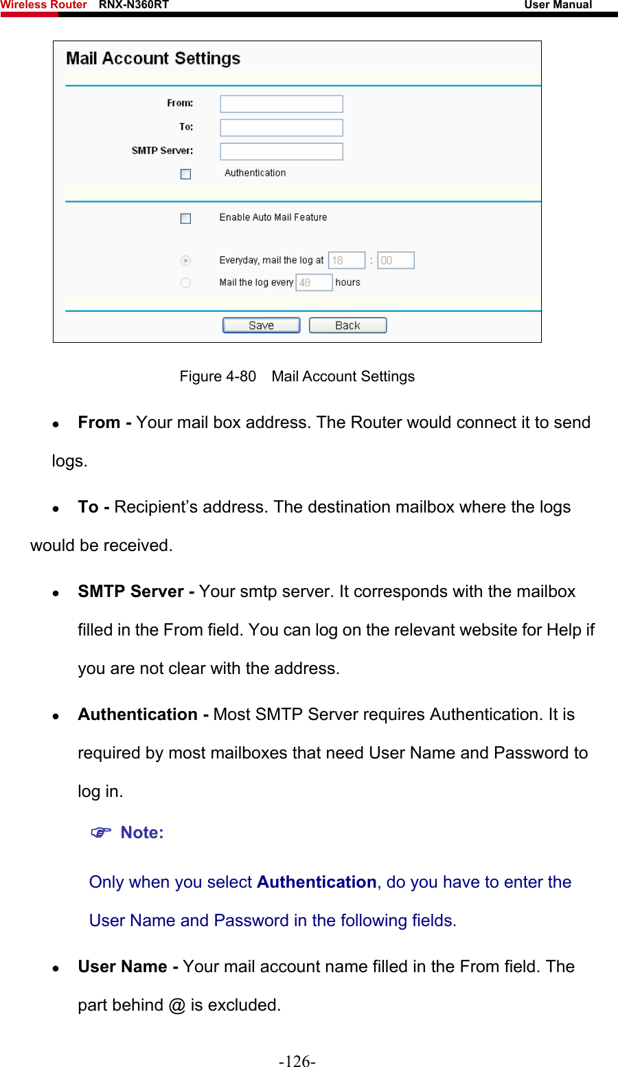 Wireless Router    RNX-N360RT                                                              User Manual    Figure 4-80  Mail Account Settings z From - Your mail box address. The Router would connect it to send logs. z To - Recipient’s address. The destination mailbox where the logs would be received. z SMTP Server - Your smtp server. It corresponds with the mailbox filled in the From field. You can log on the relevant website for Help if you are not clear with the address. z Authentication - Most SMTP Server requires Authentication. It is required by most mailboxes that need User Name and Password to log in. ) Note: Only when you select Authentication, do you have to enter the User Name and Password in the following fields.   z User Name - Your mail account name filled in the From field. The part behind @ is excluded. -126- 