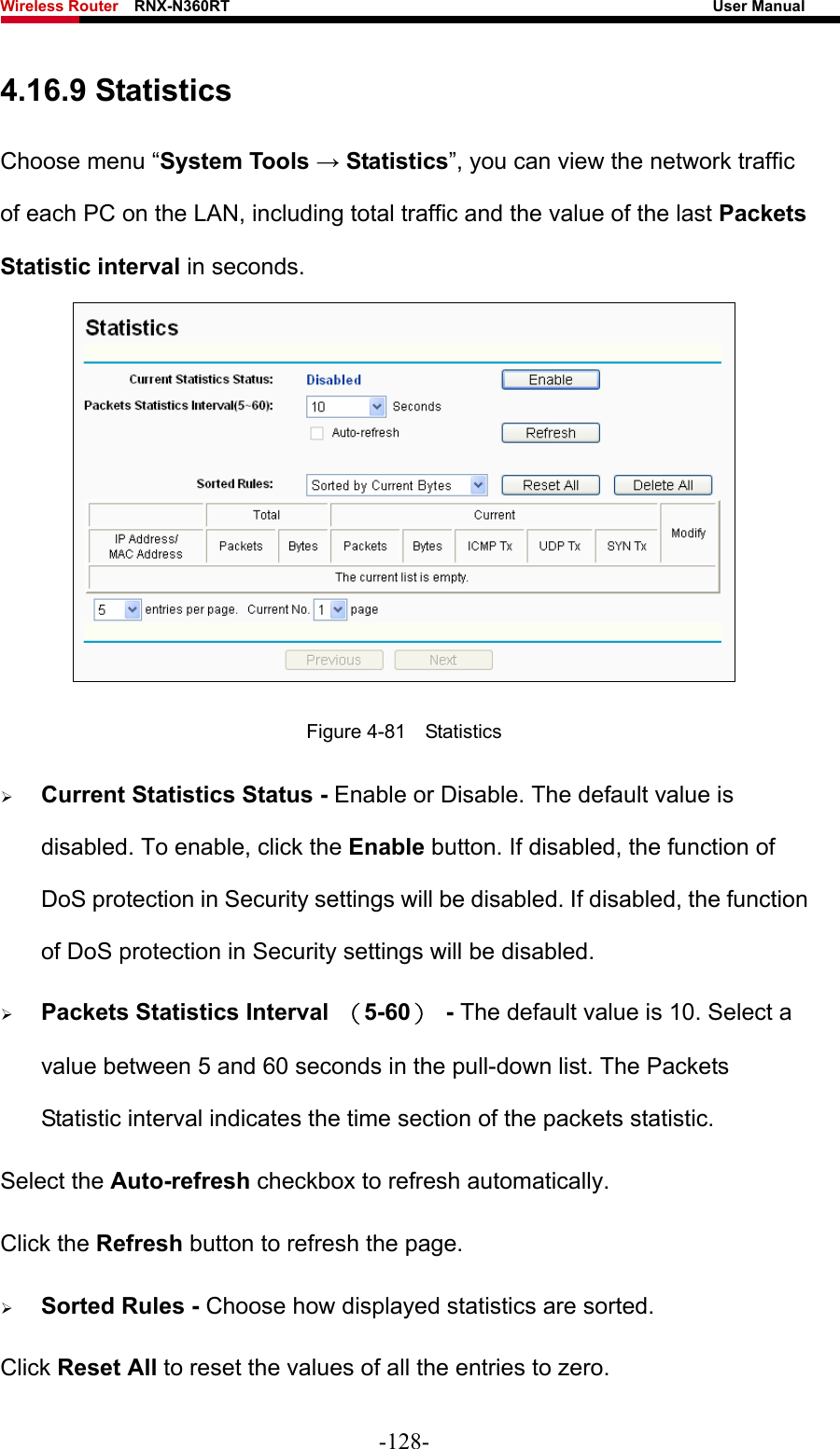 Wireless Router    RNX-N360RT                                                              User Manual   4.16.9 Statistics Choose menu “System Tools → Statistics”, you can view the network traffic of each PC on the LAN, including total traffic and the value of the last Packets Statistic interval in seconds.  Figure 4-81  Statistics ¾ Current Statistics Status - Enable or Disable. The default value is disabled. To enable, click the Enable button. If disabled, the function of DoS protection in Security settings will be disabled. If disabled, the function of DoS protection in Security settings will be disabled. ¾ Packets Statistics Interval  （5-60） - The default value is 10. Select a value between 5 and 60 seconds in the pull-down list. The Packets Statistic interval indicates the time section of the packets statistic.   Select the Auto-refresh checkbox to refresh automatically. Click the Refresh button to refresh the page. ¾ Sorted Rules - Choose how displayed statistics are sorted. Click Reset All to reset the values of all the entries to zero. -128- 