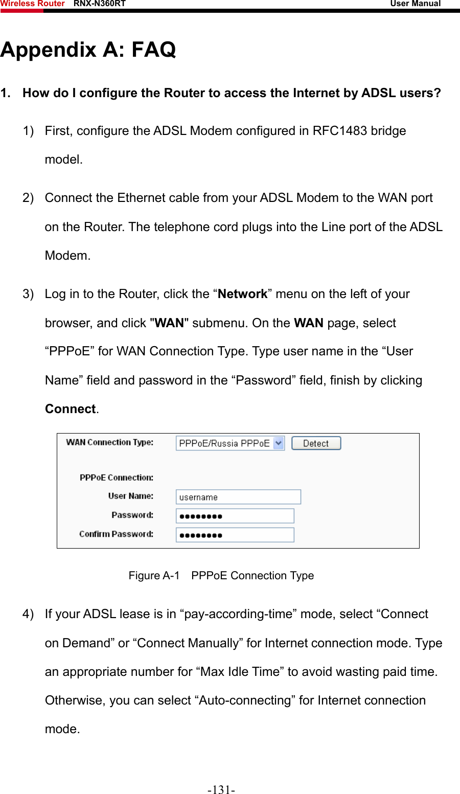 Wireless Router    RNX-N360RT                                                              User Manual   Appendix A: FAQ 1.  How do I configure the Router to access the Internet by ADSL users? 1)  First, configure the ADSL Modem configured in RFC1483 bridge model. 2)  Connect the Ethernet cable from your ADSL Modem to the WAN port on the Router. The telephone cord plugs into the Line port of the ADSL Modem. 3)  Log in to the Router, click the “Network” menu on the left of your browser, and click &quot;WAN&quot; submenu. On the WAN page, select “PPPoE” for WAN Connection Type. Type user name in the “User Name” field and password in the “Password” field, finish by clicking Connect.  Figure A-1  PPPoE Connection Type 4)  If your ADSL lease is in “pay-according-time” mode, select “Connect on Demand” or “Connect Manually” for Internet connection mode. Type an appropriate number for “Max Idle Time” to avoid wasting paid time. Otherwise, you can select “Auto-connecting” for Internet connection mode. -131- 
