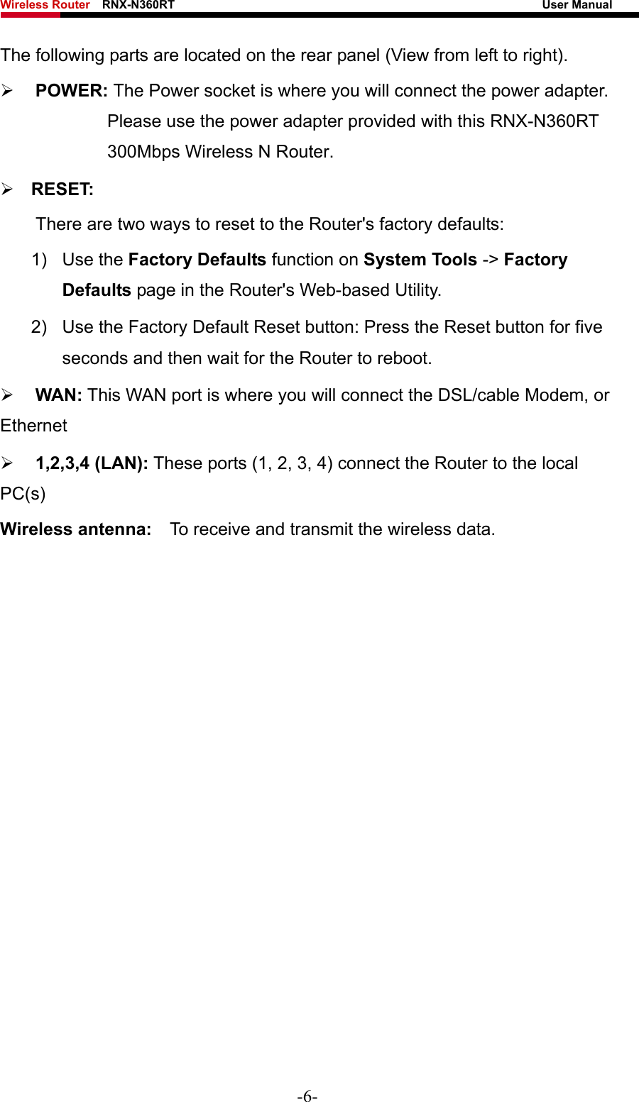 Wireless Router    RNX-N360RT                                                              User Manual   The following parts are located on the rear panel (View from left to right). ¾ POWER: The Power socket is where you will connect the power adapter. Please use the power adapter provided with this RNX-N360RT 300Mbps Wireless N Router. ¾ RESET: There are two ways to reset to the Router&apos;s factory defaults: 1) Use the Factory Defaults function on System Tools -&gt; Factory Defaults page in the Router&apos;s Web-based Utility. 2)  Use the Factory Default Reset button: Press the Reset button for five seconds and then wait for the Router to reboot. ¾ WAN: This WAN port is where you will connect the DSL/cable Modem, or Ethernet  ¾ 1,2,3,4 (LAN): These ports (1, 2, 3, 4) connect the Router to the local PC(s) Wireless antenna:    To receive and transmit the wireless data. -6- 