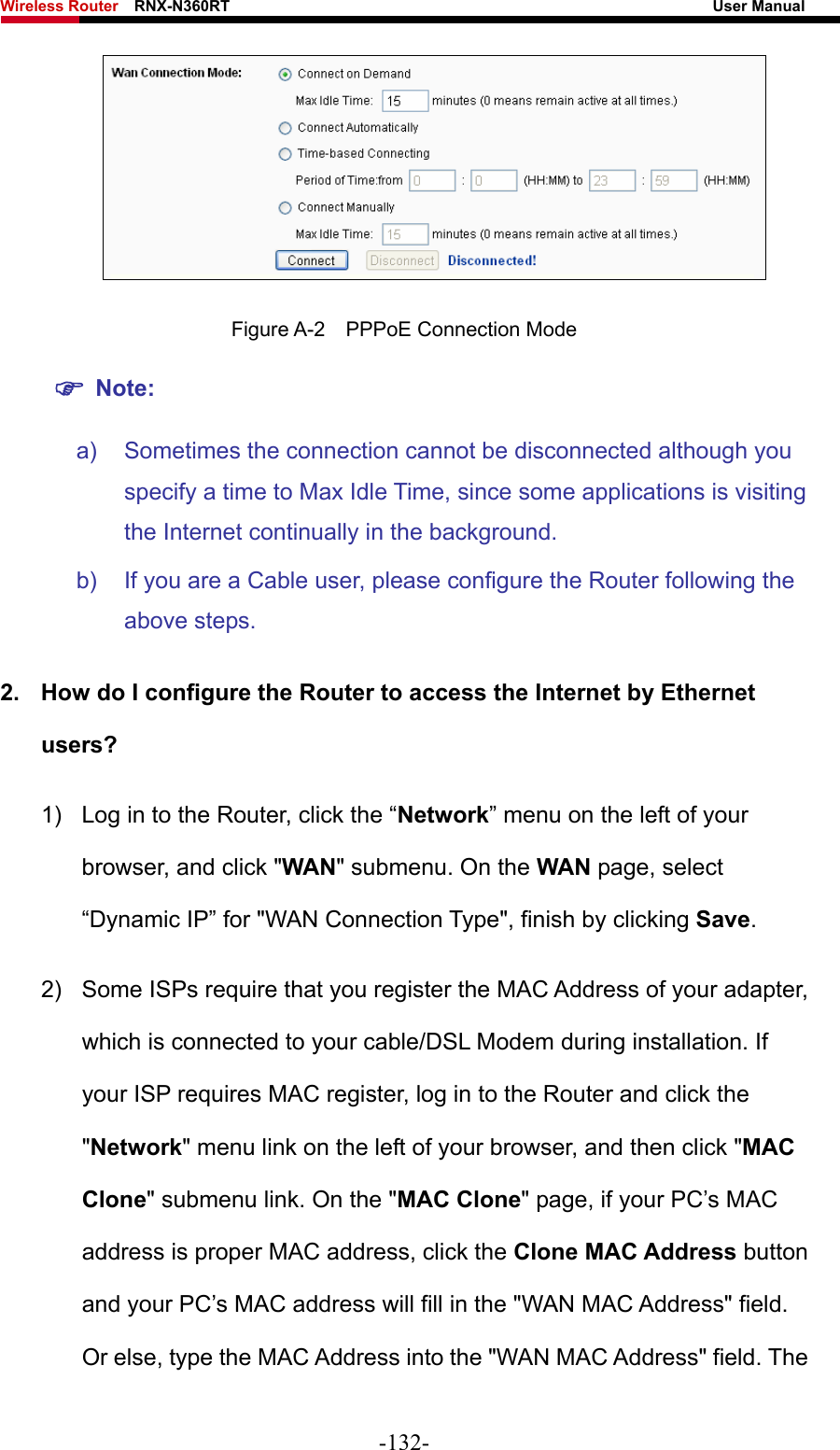 Wireless Router    RNX-N360RT                                                              User Manual    Figure A-2  PPPoE Connection Mode ) Note: a)  Sometimes the connection cannot be disconnected although you specify a time to Max Idle Time, since some applications is visiting the Internet continually in the background. b)  If you are a Cable user, please configure the Router following the above steps. 2.  How do I configure the Router to access the Internet by Ethernet users? 1)  Log in to the Router, click the “Network” menu on the left of your browser, and click &quot;WAN&quot; submenu. On the WAN page, select “Dynamic IP” for &quot;WAN Connection Type&quot;, finish by clicking Save. 2)  Some ISPs require that you register the MAC Address of your adapter, which is connected to your cable/DSL Modem during installation. If your ISP requires MAC register, log in to the Router and click the &quot;Network&quot; menu link on the left of your browser, and then click &quot;MAC Clone&quot; submenu link. On the &quot;MAC Clone&quot; page, if your PC’s MAC address is proper MAC address, click the Clone MAC Address button and your PC’s MAC address will fill in the &quot;WAN MAC Address&quot; field. Or else, type the MAC Address into the &quot;WAN MAC Address&quot; field. The -132- 