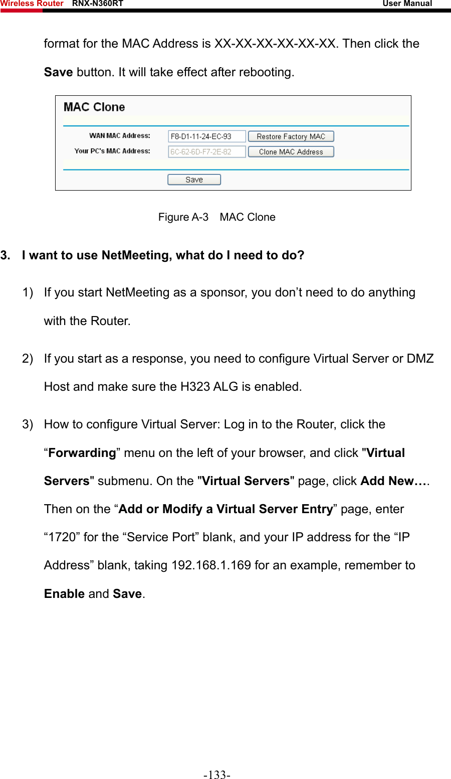 Wireless Router    RNX-N360RT                                                              User Manual   format for the MAC Address is XX-XX-XX-XX-XX-XX. Then click the Save button. It will take effect after rebooting.  Figure A-3  MAC Clone 3.  I want to use NetMeeting, what do I need to do? 1)  If you start NetMeeting as a sponsor, you don’t need to do anything with the Router. 2)  If you start as a response, you need to configure Virtual Server or DMZ Host and make sure the H323 ALG is enabled. 3)  How to configure Virtual Server: Log in to the Router, click the “Forwarding” menu on the left of your browser, and click &quot;Virtual Servers&quot; submenu. On the &quot;Virtual Servers&quot; page, click Add New…. Then on the “Add or Modify a Virtual Server Entry” page, enter “1720” for the “Service Port” blank, and your IP address for the “IP Address” blank, taking 192.168.1.169 for an example, remember to Enable and Save.  -133- 