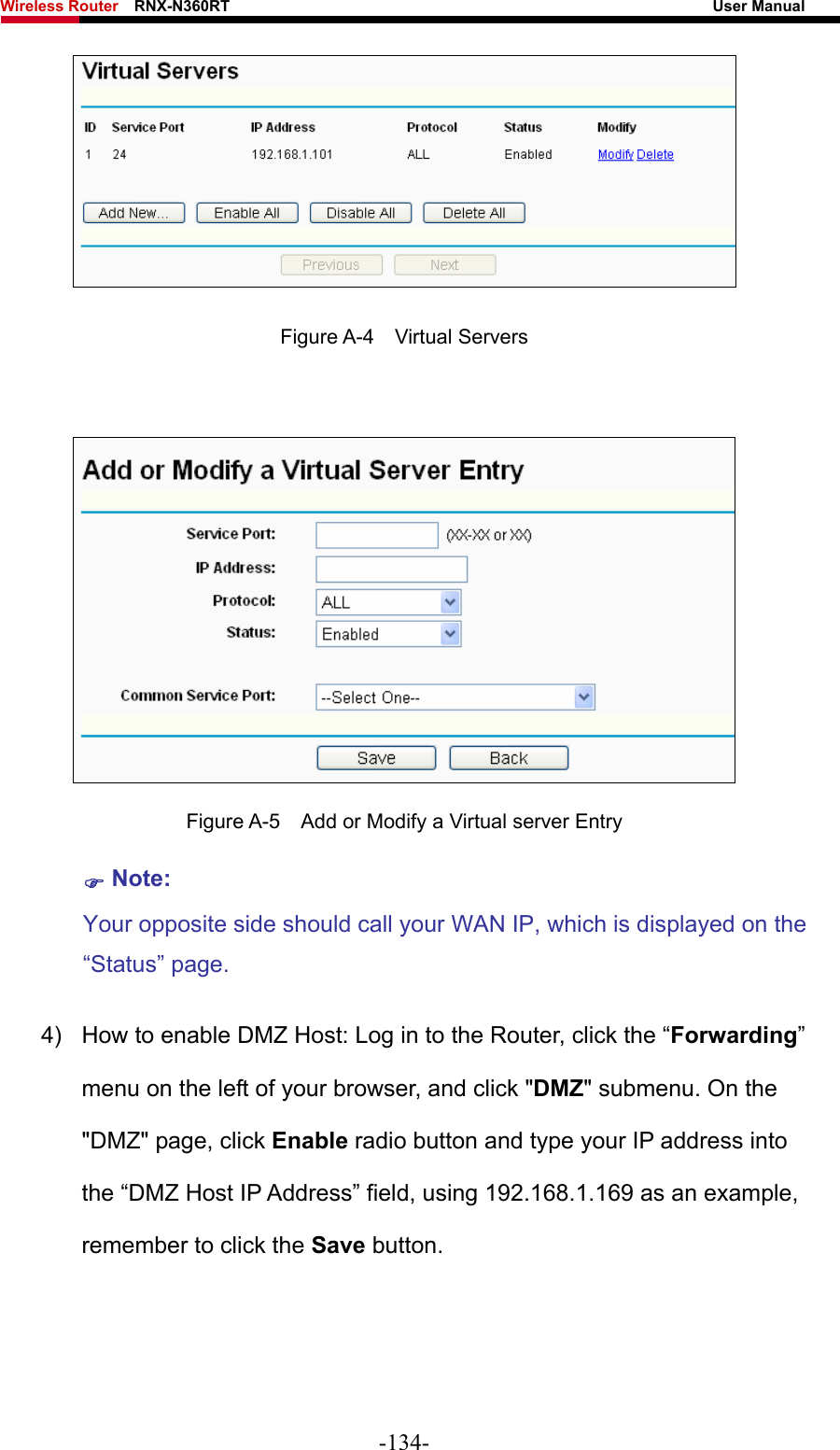 Wireless Router    RNX-N360RT                                                              User Manual    Figure A-4  Virtual Servers   Figure A-5    Add or Modify a Virtual server Entry ) Note: Your opposite side should call your WAN IP, which is displayed on the “Status” page. 4)  How to enable DMZ Host: Log in to the Router, click the “Forwarding” menu on the left of your browser, and click &quot;DMZ&quot; submenu. On the &quot;DMZ&quot; page, click Enable radio button and type your IP address into the “DMZ Host IP Address” field, using 192.168.1.169 as an example, remember to click the Save button.   -134- 