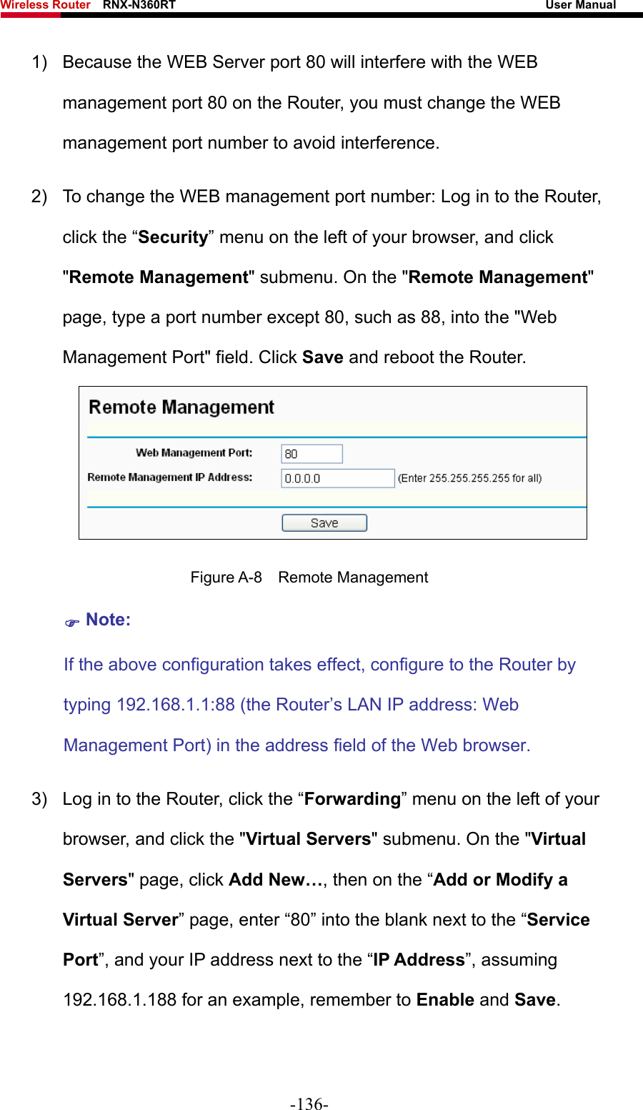 Wireless Router    RNX-N360RT                                                              User Manual   1)  Because the WEB Server port 80 will interfere with the WEB management port 80 on the Router, you must change the WEB management port number to avoid interference. 2)  To change the WEB management port number: Log in to the Router, click the “Security” menu on the left of your browser, and click &quot;Remote Management&quot; submenu. On the &quot;Remote Management&quot; page, type a port number except 80, such as 88, into the &quot;Web Management Port&quot; field. Click Save and reboot the Router.  Figure A-8  Remote Management ) Note: If the above configuration takes effect, configure to the Router by typing 192.168.1.1:88 (the Router’s LAN IP address: Web Management Port) in the address field of the Web browser. 3)  Log in to the Router, click the “Forwarding” menu on the left of your browser, and click the &quot;Virtual Servers&quot; submenu. On the &quot;Virtual Servers&quot; page, click Add New…, then on the “Add or Modify a Virtual Server” page, enter “80” into the blank next to the “Service Port”, and your IP address next to the “IP Address”, assuming 192.168.1.188 for an example, remember to Enable and Save. -136- 