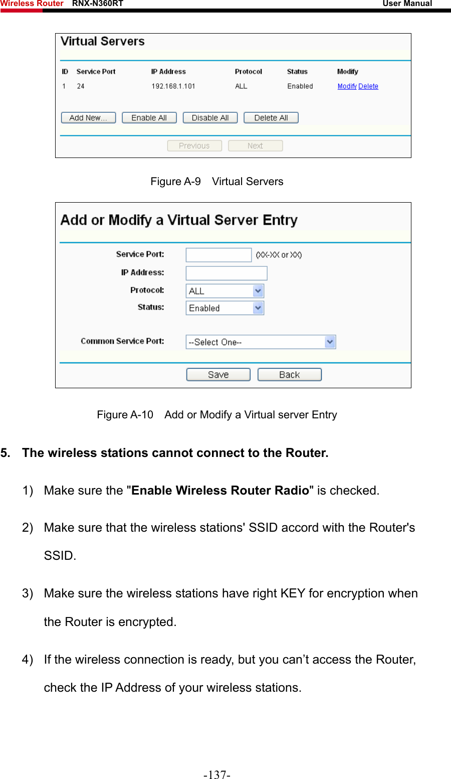 Wireless Router    RNX-N360RT                                                              User Manual    Figure A-9  Virtual Servers  Figure A-10    Add or Modify a Virtual server Entry 5.  The wireless stations cannot connect to the Router. 1)  Make sure the &quot;Enable Wireless Router Radio&quot; is checked. 2)  Make sure that the wireless stations&apos; SSID accord with the Router&apos;s SSID. 3)  Make sure the wireless stations have right KEY for encryption when the Router is encrypted. 4)  If the wireless connection is ready, but you can’t access the Router, check the IP Address of your wireless stations. -137- 