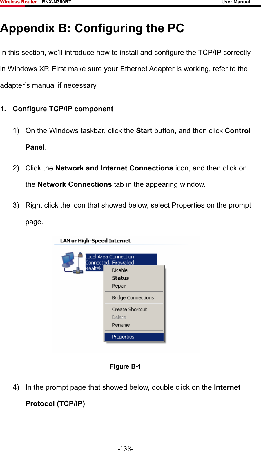 Wireless Router    RNX-N360RT                                                              User Manual   Appendix B: Configuring the PC In this section, we’ll introduce how to install and configure the TCP/IP correctly in Windows XP. First make sure your Ethernet Adapter is working, refer to the adapter’s manual if necessary. 1.  Configure TCP/IP component 1)  On the Windows taskbar, click the Start button, and then click Control Panel. 2) Click the Network and Internet Connections icon, and then click on the Network Connections tab in the appearing window. 3)  Right click the icon that showed below, select Properties on the prompt page.  Figure B-1 4)  In the prompt page that showed below, double click on the Internet Protocol (TCP/IP). -138- 