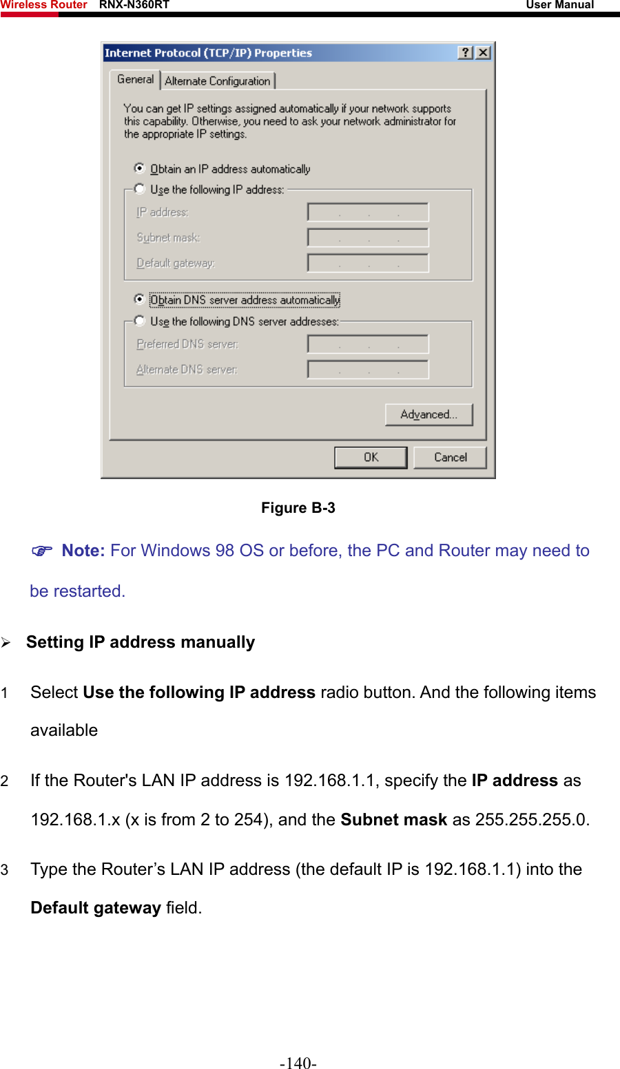 Wireless Router    RNX-N360RT                                                              User Manual    Figure B-3 ) Note: For Windows 98 OS or before, the PC and Router may need to be restarted.  ¾ Setting IP address manually 1  Select Use the following IP address radio button. And the following items available 2  If the Router&apos;s LAN IP address is 192.168.1.1, specify the IP address as 192.168.1.x (x is from 2 to 254), and the Subnet mask as 255.255.255.0. 3  Type the Router’s LAN IP address (the default IP is 192.168.1.1) into the Default gateway field. -140- 