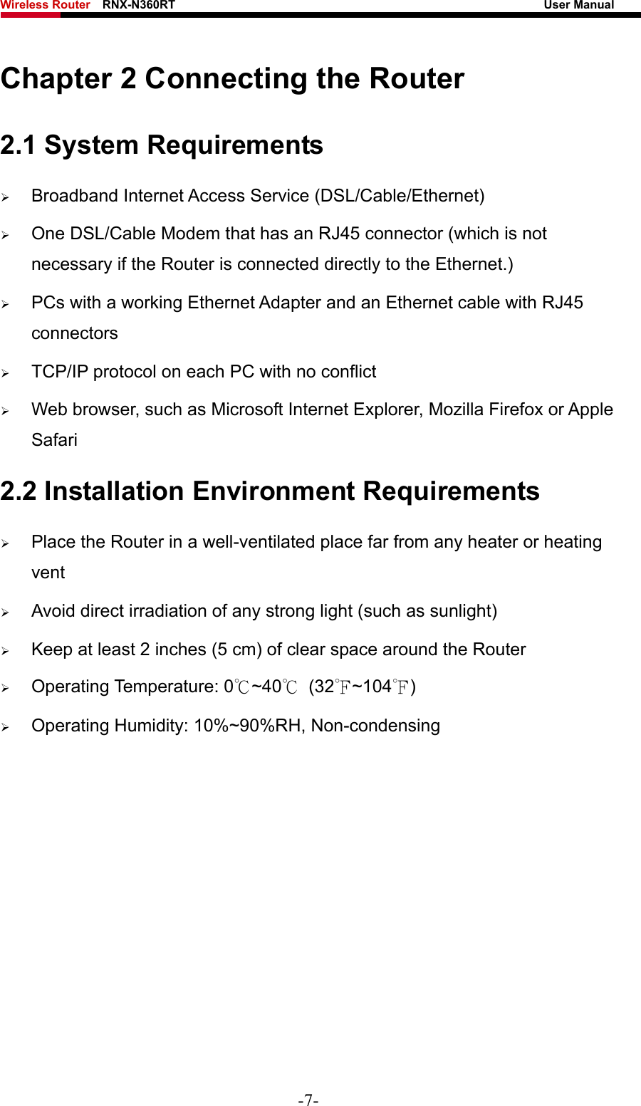 Wireless Router    RNX-N360RT                                                              User Manual   Chapter 2 Connecting the Router 2.1 System Requirements ¾ Broadband Internet Access Service (DSL/Cable/Ethernet) ¾ One DSL/Cable Modem that has an RJ45 connector (which is not necessary if the Router is connected directly to the Ethernet.) ¾ PCs with a working Ethernet Adapter and an Ethernet cable with RJ45 connectors  ¾ TCP/IP protocol on each PC with no conflict ¾ Web browser, such as Microsoft Internet Explorer, Mozilla Firefox or Apple Safari 2.2 Installation Environment Requirements ¾ Place the Router in a well-ventilated place far from any heater or heating vent  ¾ Avoid direct irradiation of any strong light (such as sunlight) ¾ Keep at least 2 inches (5 cm) of clear space around the Router ¾ Operating Temperature: 0℃~40℃ (32℉~104℉) ¾ Operating Humidity: 10%~90%RH, Non-condensing -7- 