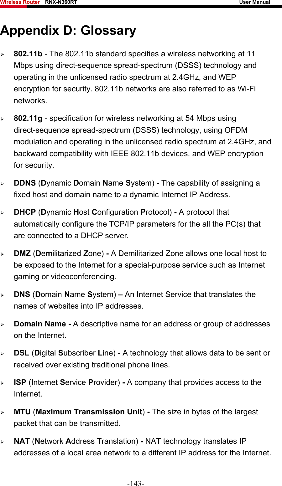 Wireless Router    RNX-N360RT                                                              User Manual   Appendix D: Glossary ¾ 802.11b - The 802.11b standard specifies a wireless networking at 11 Mbps using direct-sequence spread-spectrum (DSSS) technology and operating in the unlicensed radio spectrum at 2.4GHz, and WEP encryption for security. 802.11b networks are also referred to as Wi-Fi networks. ¾ 802.11g - specification for wireless networking at 54 Mbps using direct-sequence spread-spectrum (DSSS) technology, using OFDM modulation and operating in the unlicensed radio spectrum at 2.4GHz, and backward compatibility with IEEE 802.11b devices, and WEP encryption for security. ¾ DDNS (Dynamic Domain Name System) - The capability of assigning a fixed host and domain name to a dynamic Internet IP Address.   ¾ DHCP (Dynamic Host Configuration Protocol) - A protocol that automatically configure the TCP/IP parameters for the all the PC(s) that are connected to a DHCP server. ¾ DMZ (Demilitarized Zone) - A Demilitarized Zone allows one local host to be exposed to the Internet for a special-purpose service such as Internet gaming or videoconferencing. ¾ DNS (Domain Name System) – An Internet Service that translates the names of websites into IP addresses. ¾ Domain Name - A descriptive name for an address or group of addresses on the Internet.   ¾ DSL (Digital Subscriber Line) - A technology that allows data to be sent or received over existing traditional phone lines. ¾ ISP (Internet Service Provider) - A company that provides access to the Internet. ¾ MTU (Maximum Transmission Unit) - The size in bytes of the largest packet that can be transmitted. ¾ NAT (Network Address Translation) - NAT technology translates IP addresses of a local area network to a different IP address for the Internet. -143- 