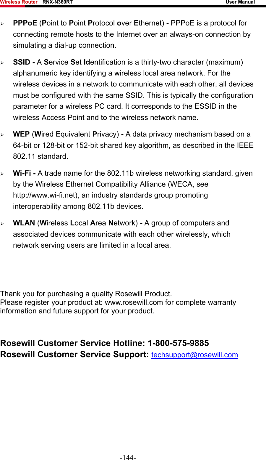 Wireless Router    RNX-N360RT                                                              User Manual   ¾ PPPoE (Point to Point Protocol over Ethernet) - PPPoE is a protocol for connecting remote hosts to the Internet over an always-on connection by simulating a dial-up connection. ¾ SSID - A Service Set Identification is a thirty-two character (maximum) alphanumeric key identifying a wireless local area network. For the wireless devices in a network to communicate with each other, all devices must be configured with the same SSID. This is typically the configuration parameter for a wireless PC card. It corresponds to the ESSID in the wireless Access Point and to the wireless network name.   ¾ WEP (Wired Equivalent Privacy) - A data privacy mechanism based on a 64-bit or 128-bit or 152-bit shared key algorithm, as described in the IEEE 802.11 standard.   ¾ Wi-Fi - A trade name for the 802.11b wireless networking standard, given by the Wireless Ethernet Compatibility Alliance (WECA, see http://www.wi-fi.net), an industry standards group promoting interoperability among 802.11b devices. ¾ WLAN (Wireless Local Area Network) - A group of computers and associated devices communicate with each other wirelessly, which network serving users are limited in a local area.    Thank you for purchasing a quality Rosewill Product. Please register your product at: www.rosewill.com for complete warranty information and future support for your product.  Rosewill Customer Service Hotline: 1-800-575-9885 Rosewill Customer Service Support: techsupport@rosewill.com   -144- 