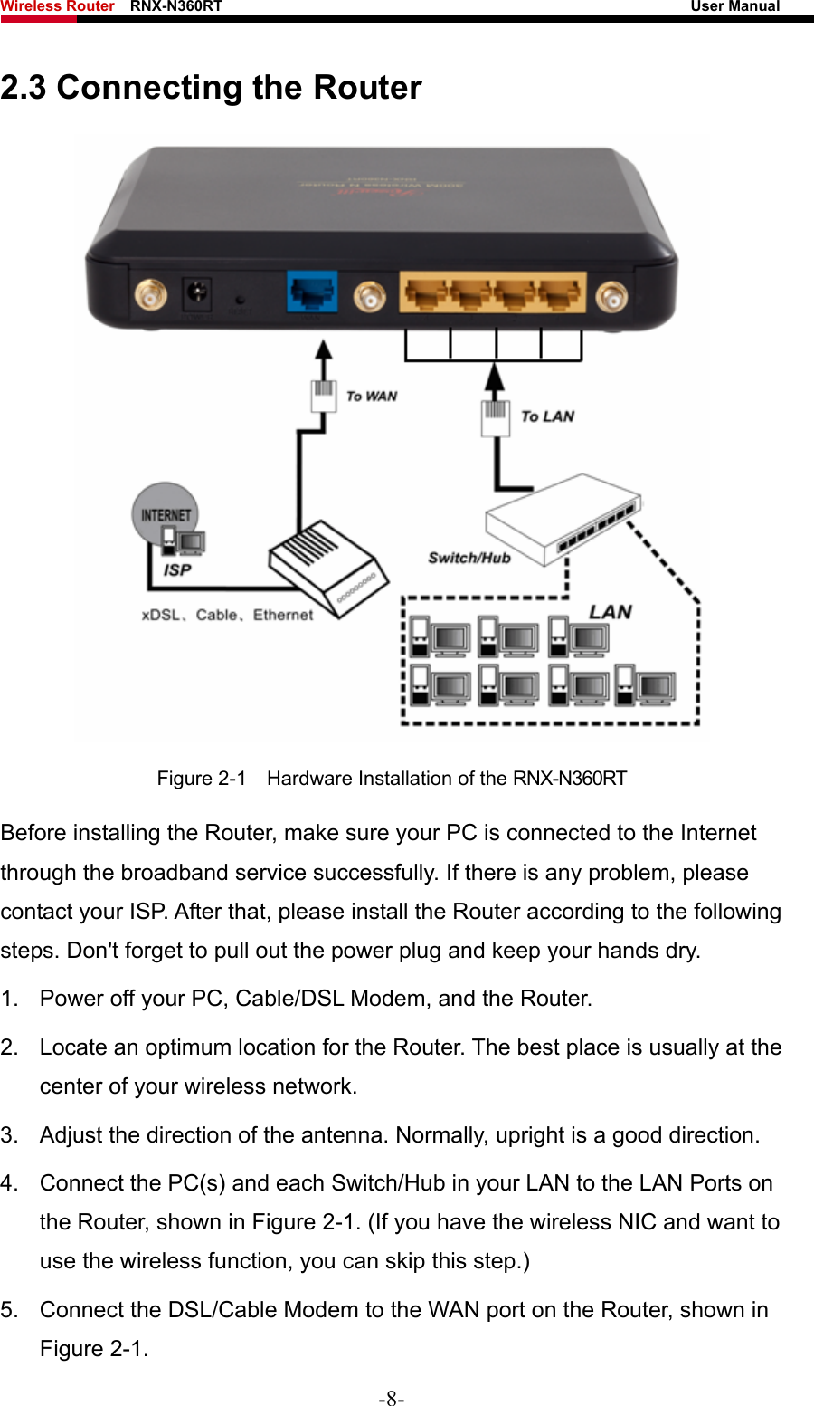 Wireless Router    RNX-N360RT                                                              User Manual   2.3 Connecting the Router  Figure 2-1    Hardware Installation of the RNX-N360RT   Before installing the Router, make sure your PC is connected to the Internet through the broadband service successfully. If there is any problem, please contact your ISP. After that, please install the Router according to the following steps. Don&apos;t forget to pull out the power plug and keep your hands dry. 1.  Power off your PC, Cable/DSL Modem, and the Router.   2.  Locate an optimum location for the Router. The best place is usually at the center of your wireless network.   3. Adjust the direction of the antenna. Normally, upright is a good direction. 4.  Connect the PC(s) and each Switch/Hub in your LAN to the LAN Ports on the Router, shown in Figure 2-1. (If you have the wireless NIC and want to use the wireless function, you can skip this step.) 5.  Connect the DSL/Cable Modem to the WAN port on the Router, shown in Figure 2-1. -8- 