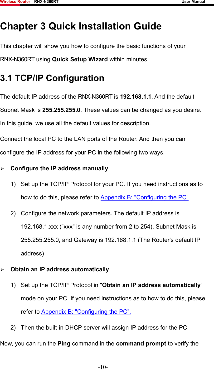 Wireless Router    RNX-N360RT                                                              User Manual   Chapter 3 Quick Installation Guide This chapter will show you how to configure the basic functions of your RNX-N360RT using Quick Setup Wizard within minutes. 3.1 TCP/IP Configuration The default IP address of the RNX-N360RT is 192.168.1.1. And the default Subnet Mask is 255.255.255.0. These values can be changed as you desire. In this guide, we use all the default values for description. Connect the local PC to the LAN ports of the Router. And then you can configure the IP address for your PC in the following two ways. ¾ Configure the IP address manually 1)  Set up the TCP/IP Protocol for your PC. If you need instructions as to how to do this, please refer to Appendix B: &quot;Configuring the PC&quot;. 2)  Configure the network parameters. The default IP address is 192.168.1.xxx (&quot;xxx&quot; is any number from 2 to 254), Subnet Mask is 255.255.255.0, and Gateway is 192.168.1.1 (The Router&apos;s default IP address) ¾ Obtain an IP address automatically 1)  Set up the TCP/IP Protocol in &quot;Obtain an IP address automatically&quot; mode on your PC. If you need instructions as to how to do this, please refer to Appendix B: &quot;Configuring the PC”. 2)  Then the built-in DHCP server will assign IP address for the PC. Now, you can run the Ping command in the command prompt to verify the -10- 