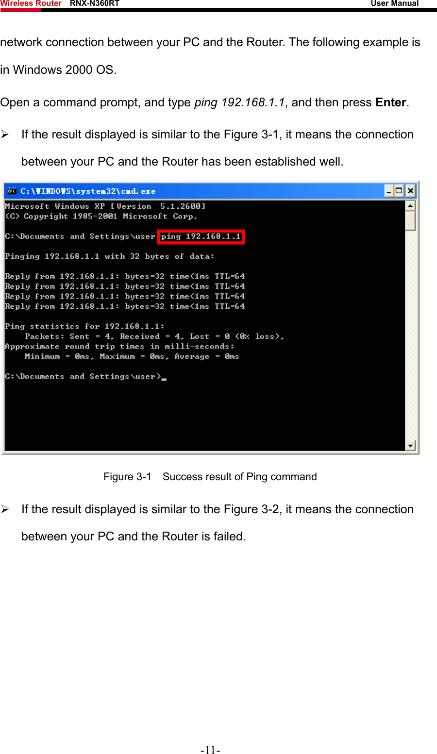 Wireless Router    RNX-N360RT                                                              User Manual   network connection between your PC and the Router. The following example is in Windows 2000 OS. Open a command prompt, and type ping 192.168.1.1, and then press Enter. ¾  If the result displayed is similar to the Figure 3-1, it means the connection between your PC and the Router has been established well.    Figure 3-1    Success result of Ping command ¾  If the result displayed is similar to the Figure 3-2, it means the connection between your PC and the Router is failed.   -11- 